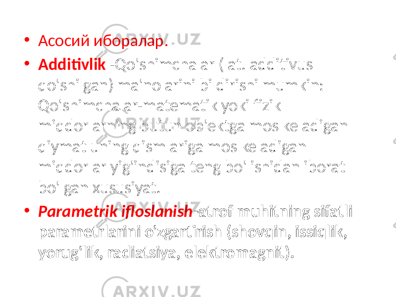 • Асосий иборалар. • Additivlik -Qo&#39;shimchalar (lat. additivus qo&#39;shilgan) ma&#39;nolarini bildirishi mumkin: Qo&#39;shimchalar-matematik yoki fizik miqdorlarning butun ob&#39;ektga mos keladigan qiymat uning qismlariga mos keladigan miqdorlar yig&#39;indisiga teng bo&#39;lishidan iborat bo&#39;lgan xususiyat. • Parametrik ifloslanish -atrof muhitning sifatli parametrlarini o&#39;zgartirish (shovqin, issiqlik, yorug&#39;lik, radiatsiya, elektromagnit). 