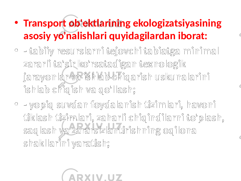 • Transport ob&#39;ektlarining ekologizatsiyasining asosiy yo&#39;nalishlari quyidagilardan iborat: • - tabiiy resurslarni tejovchi tabiatga minimal zararli ta&#39;sir ko&#39;rsatadigan texnologik jarayonlar va ishlab chiqarish uskunalarini ishlab chiqish va qo&#39;llash; • - yopiq suvdan foydalanish tizimlari, havoni tiklash tizimlari, zaharli chiqindilarni to&#39;plash, saqlash va zararsizlantirishning oqilona shakllarini yaratish; 