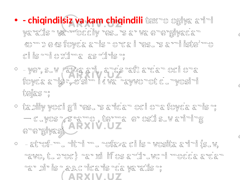 • - chiqindilsiz va kam chiqindili texnologiyalarini yaratish va moddiy resurslar va energiyadan kompleks foydalanish orqali resurslarni iste&#39;mol qilishni optimallashtirish; • - yer, suv havzalari, landshaftlardan oqilona foydalanish, o&#39;simlik va hayvonot dunyosini tejash; • tabiiy yoqilg&#39;i resurslaridan oqilona foydalanish; — quyosh, shamol, termal er osti suvlarining energiyasi • - atrof-muhitni muhofaza qilish vositalarini (suv, havo, tuproq) har xil ifloslantiruvchi moddalardan har bir ishlab chiqarishda yaratish; 