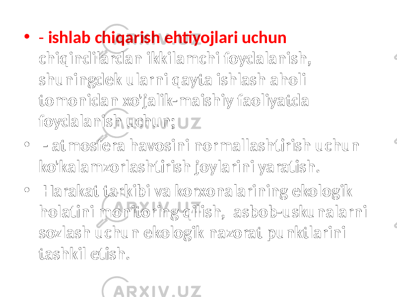 • - ishlab chiqarish ehtiyojlari uchun chiqindilardan ikkilamchi foydalanish, shuningdek ularni qayta ishlash aholi tomonidan xo&#39;jalik-maishiy faoliyatda foydalanish uchun; • - atmosfera havosini normallashtirish uchun ko&#39;kalamzorlashtirish joylarini yaratish. • Harakat tarkibi va korxonalarining ekologik holatini monitoring qilish, asbob-uskunalarni sozlash uchun ekologik nazorat punktlarini tashkil etish. 