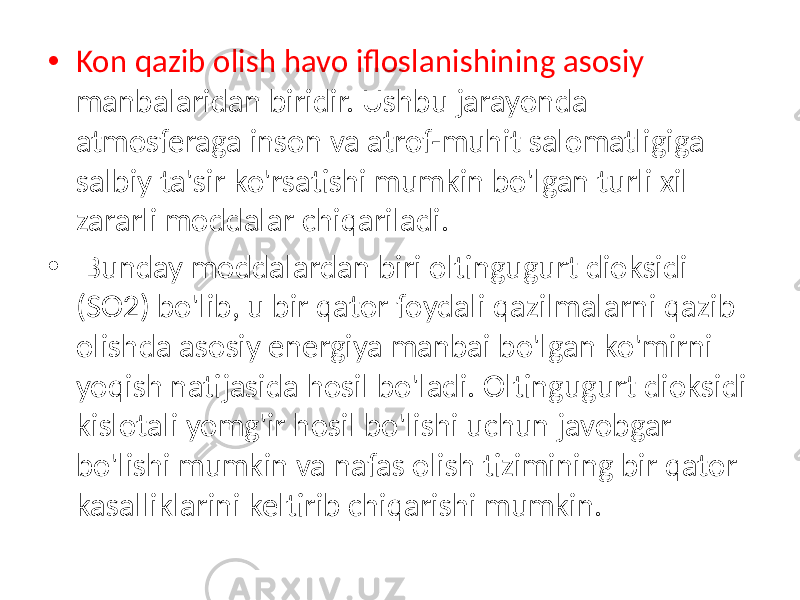 • Kon qazib olish havo ifloslanishining asosiy manbalaridan biridir. Ushbu jarayonda atmosferaga inson va atrof-muhit salomatligiga salbiy ta&#39;sir ko&#39;rsatishi mumkin bo&#39;lgan turli xil zararli moddalar chiqariladi. • Bunday moddalardan biri oltingugurt dioksidi (SO2) bo&#39;lib, u bir qator foydali qazilmalarni qazib olishda asosiy energiya manbai bo&#39;lgan ko&#39;mirni yoqish natijasida hosil bo&#39;ladi. Oltingugurt dioksidi kislotali yomg&#39;ir hosil bo&#39;lishi uchun javobgar bo&#39;lishi mumkin va nafas olish tizimining bir qator kasalliklarini keltirib chiqarishi mumkin. 