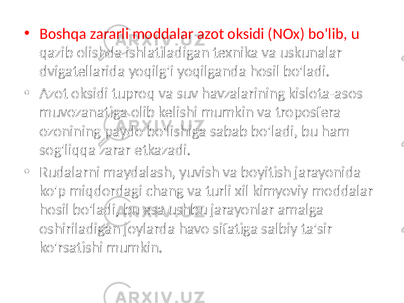 • Boshqa zararli moddalar azot oksidi (NOx) bo&#39;lib, u qazib olishda ishlatiladigan texnika va uskunalar dvigatellarida yoqilg&#39;i yoqilganda hosil bo&#39;ladi. • Azot oksidi tuproq va suv havzalarining kislota-asos muvozanatiga olib kelishi mumkin va troposfera ozonining paydo bo&#39;lishiga sabab bo&#39;ladi, bu ham sog&#39;liqqa zarar etkazadi. • Rudalarni maydalash, yuvish va boyitish jarayonida ko&#39;p miqdordagi chang va turli xil kimyoviy moddalar hosil bo&#39;ladi, bu esa ushbu jarayonlar amalga oshiriladigan joylarda havo sifatiga salbiy ta&#39;sir ko&#39;rsatishi mumkin. 