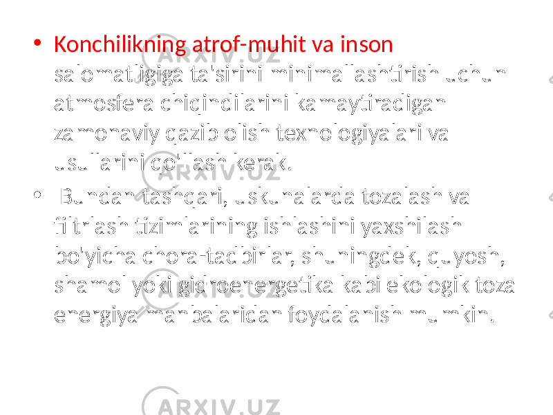 • Konchilikning atrof-muhit va inson salomatligiga ta&#39;sirini minimallashtirish uchun atmosfera chiqindilarini kamaytiradigan zamonaviy qazib olish texnologiyalari va usullarini qo&#39;llash kerak. • Bundan tashqari, uskunalarda tozalash va filtrlash tizimlarining ishlashini yaxshilash bo&#39;yicha chora-tadbirlar, shuningdek, quyosh, shamol yoki gidroenergetika kabi ekologik toza energiya manbalaridan foydalanish mumkin. 