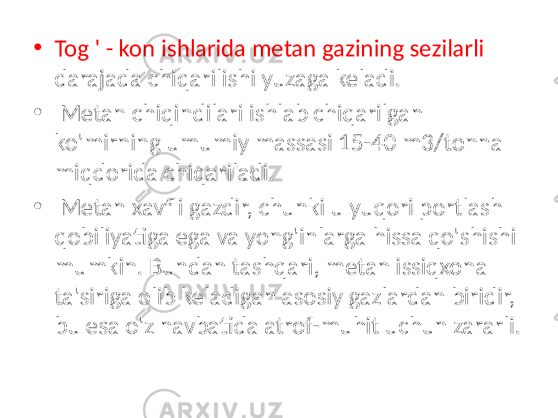 • Tog &#39; - kon ishlarida metan gazining sezilarli darajada chiqarilishi yuzaga keladi. • Metan chiqindilari ishlab chiqarilgan ko&#39;mirning umumiy massasi 15-40 m3/tonna miqdorida chiqariladi. • Metan xavfli gazdir, chunki u yuqori portlash qobiliyatiga ega va yong&#39;inlarga hissa qo&#39;shishi mumkin. Bundan tashqari, metan issiqxona ta&#39;siriga olib keladigan asosiy gazlardan biridir, bu esa o&#39;z navbatida atrof-muhit uchun zararli. 