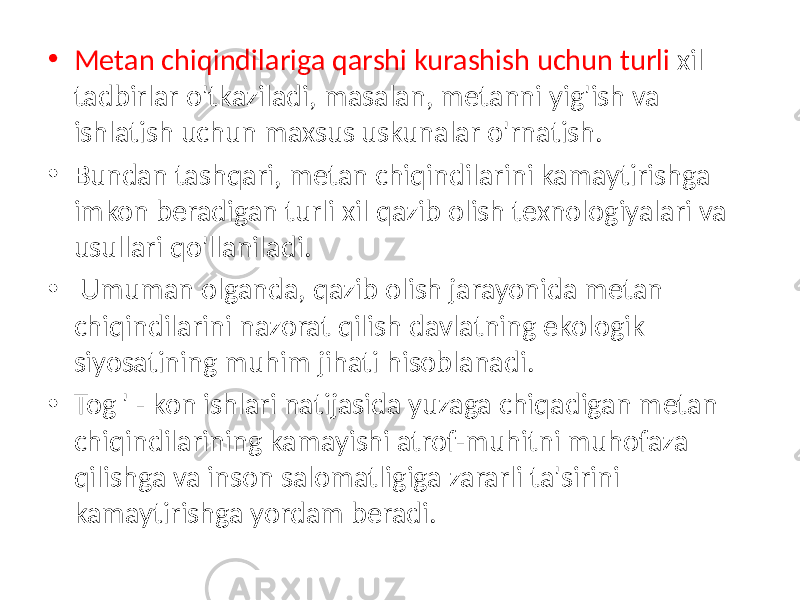 • Metan chiqindilariga qarshi kurashish uchun turli xil tadbirlar o&#39;tkaziladi, masalan, metanni yig&#39;ish va ishlatish uchun maxsus uskunalar o&#39;rnatish. • Bundan tashqari, metan chiqindilarini kamaytirishga imkon beradigan turli xil qazib olish texnologiyalari va usullari qo&#39;llaniladi. • Umuman olganda, qazib olish jarayonida metan chiqindilarini nazorat qilish davlatning ekologik siyosatining muhim jihati hisoblanadi. • Tog &#39; - kon ishlari natijasida yuzaga chiqadigan metan chiqindilarining kamayishi atrof-muhitni muhofaza qilishga va inson salomatligiga zararli ta&#39;sirini kamaytirishga yordam beradi. 