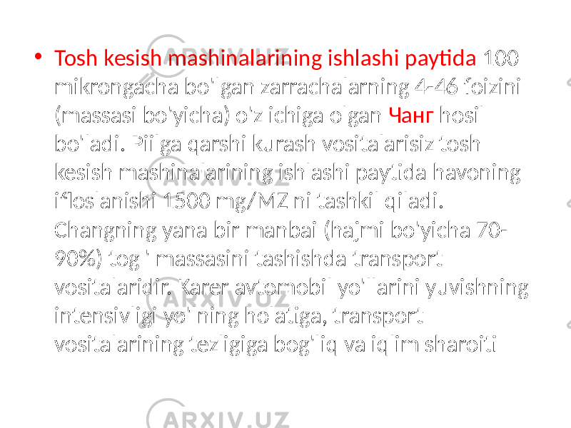 • Tosh kesish mashinalarining ishlashi paytida 100 mikrongacha bo&#39;lgan zarrachalarning 4-46 foizini (massasi bo&#39;yicha) o&#39;z ichiga olgan Чанг hosil bo&#39;ladi. Piilga qarshi kurash vositalarisiz tosh kesish mashinalarining ishlashi paytida havoning ifloslanishi 1500 mg/MZ ni tashkil qiladi. Changning yana bir manbai (hajmi bo&#39;yicha 70- 90%) tog &#39; massasini tashishda transport vositalaridir. Karer avtomobil yo&#39;llarini yuvishning intensivligi yo&#39;lning holatiga, transport vositalarining tezligiga bog&#39;liq va iqlim sharoiti 