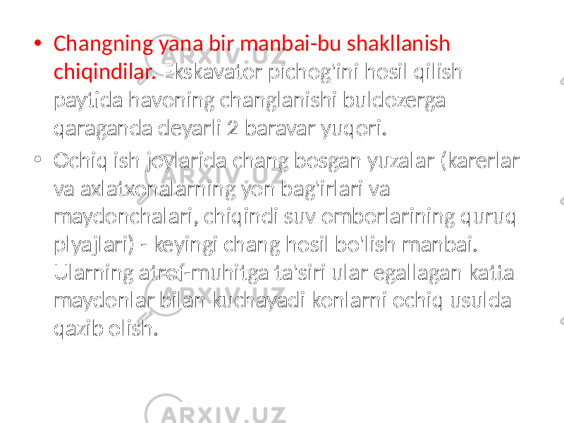 • Changning yana bir manbai-bu shakllanish chiqindilar. Ekskavator pichog&#39;ini hosil qilish paytida havoning changlanishi buldozerga qaraganda deyarli 2 baravar yuqori. • Ochiq ish joylarida chang bosgan yuzalar (karerlar va axlatxonalarning yon bag&#39;irlari va maydonchalari, chiqindi suv omborlarining quruq plyajlari) - keyingi chang hosil bo&#39;lish manbai. Ularning atrof-muhitga ta&#39;siri ular egallagan katta maydonlar bilan kuchayadi konlarni ochiq usulda qazib olish. 