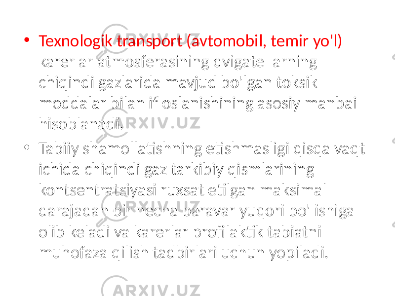 • Texnologik transport (avtomobil, temir yo&#39;l) karerlar atmosferasining dvigatellarning chiqindi gazlarida mavjud bo&#39;lgan toksik moddalar bilan ifloslanishining asosiy manbai hisoblanadi. • Tabiiy shamollatishning etishmasligi qisqa vaqt ichida chiqindi gaz tarkibiy qismlarining kontsentratsiyasi ruxsat etilgan maksimal darajadan bir necha baravar yuqori bo&#39;lishiga olib keladi va karerlar profilaktik tabiatni muhofaza qilish tadbirlari uchun yopiladi. 