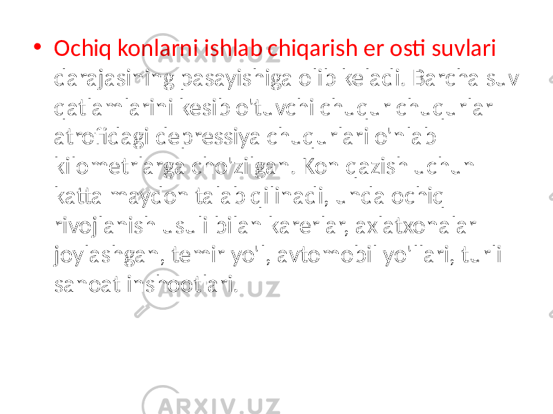 • Ochiq konlarni ishlab chiqarish er osti suvlari darajasining pasayishiga olib keladi. Barcha suv qatlamlarini kesib o&#39;tuvchi chuqur chuqurlar atrofidagi depressiya chuqurlari o&#39;nlab kilometrlarga cho&#39;zilgan. Kon qazish uchun katta maydon talab qilinadi, unda ochiq rivojlanish usuli bilan karerlar, axlatxonalar joylashgan, temir yo&#39;l, avtomobil yo&#39;llari, turli sanoat inshootlari. 