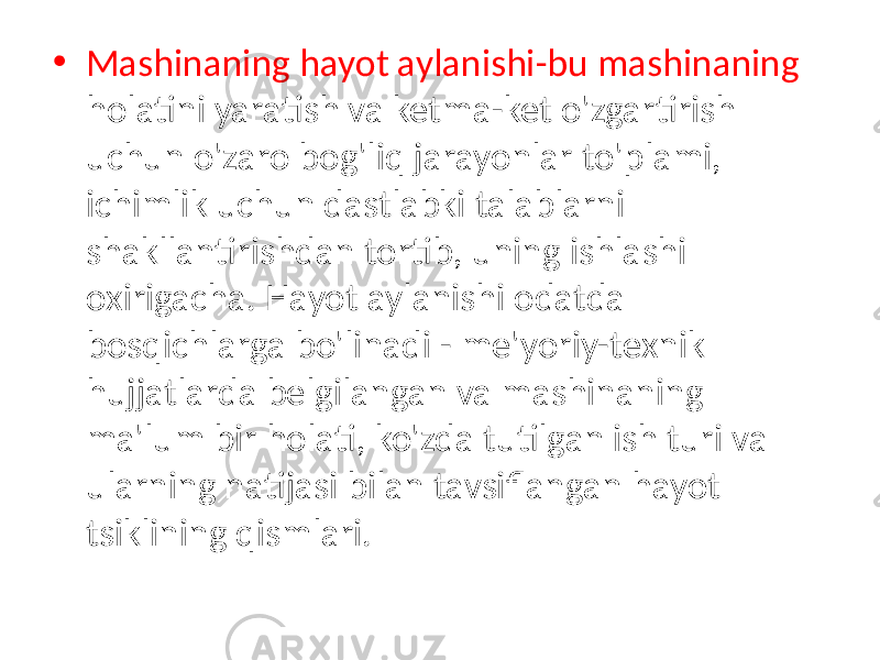 • Mashinaning hayot aylanishi-bu mashinaning holatini yaratish va ketma-ket o&#39;zgartirish uchun o&#39;zaro bog&#39;liq jarayonlar to&#39;plami, ichimlik uchun dastlabki talablarni shakllantirishdan tortib, uning ishlashi oxirigacha. Hayot aylanishi odatda bosqichlarga bo&#39;linadi - me&#39;yoriy-texnik hujjatlarda belgilangan va mashinaning ma&#39;lum bir holati, ko&#39;zda tutilgan ish turi va ularning natijasi bilan tavsiflangan hayot tsiklining qismlari. 