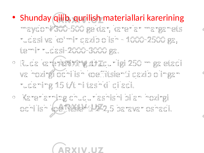 • Shunday qilib, qurilish materiallari karerining maydoni 300-500 gektar, karerlar marganets rudasi va ko&#39;mir qazib olish - 1000-2500 ga, temir rudasi-2000-3000 ga. • Ruda karerlarining chuqurligi 250 m ga etadi va hozirgi ochilish koeffitsienti qazib olingan rudaning 15 t/t ni tashkil qiladi. • Karerlarning chuqurlashishi bilan hozirgi ochilish koeffitsienti 2-2,5 baravar oshadi. 