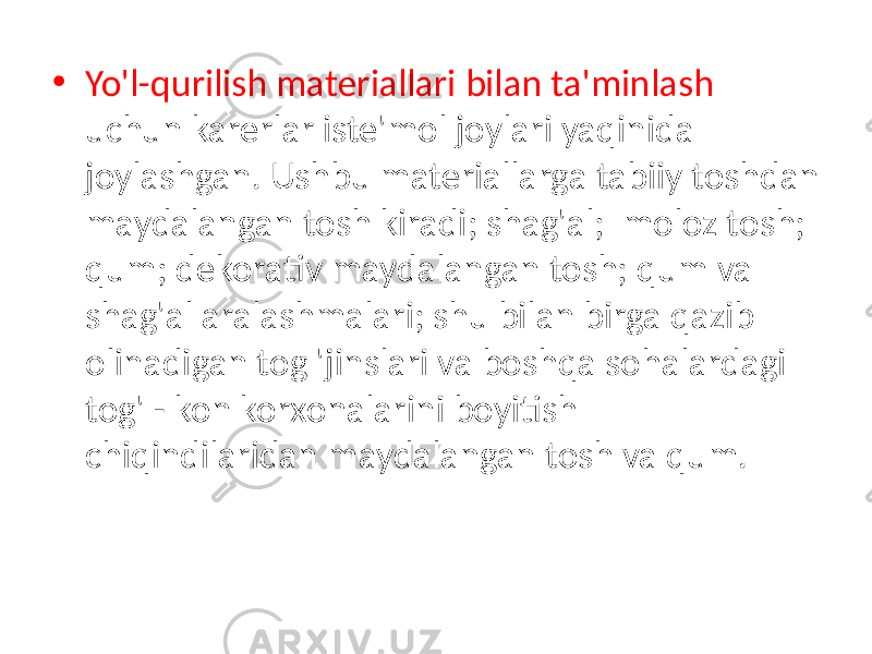 • Yo&#39;l-qurilish materiallari bilan ta&#39;minlash uchun karerlar iste&#39;mol joylari yaqinida joylashgan. Ushbu materiallarga tabiiy toshdan maydalangan tosh kiradi; shag&#39;al; moloz tosh; qum; dekorativ maydalangan tosh; qum va shag&#39;al aralashmalari; shu bilan birga qazib olinadigan tog &#39;jinslari va boshqa sohalardagi tog&#39; - kon korxonalarini boyitish chiqindilaridan maydalangan tosh va qum. 