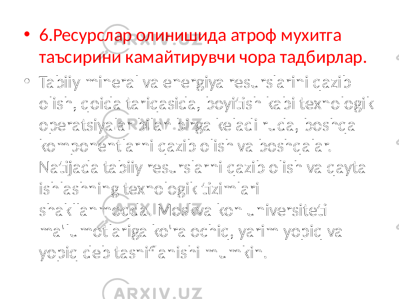 • 6.Ресурслар олинишида атроф мухитга таъсирини камайтирувчи чора тадбирлар. • Tabiiy mineral va energiya resurslarini qazib olish, qoida tariqasida, boyitish kabi texnologik operatsiyalar bilan birga keladi ruda, boshqa komponentlarni qazib olish va boshqalar. Natijada tabiiy resurslarni qazib olish va qayta ishlashning texnologik tizimlari shakllanmoqda. Moskva kon universiteti ma&#39;lumotlariga ko&#39;ra ochiq, yarim yopiq va yopiq deb tasniflanishi mumkin. 