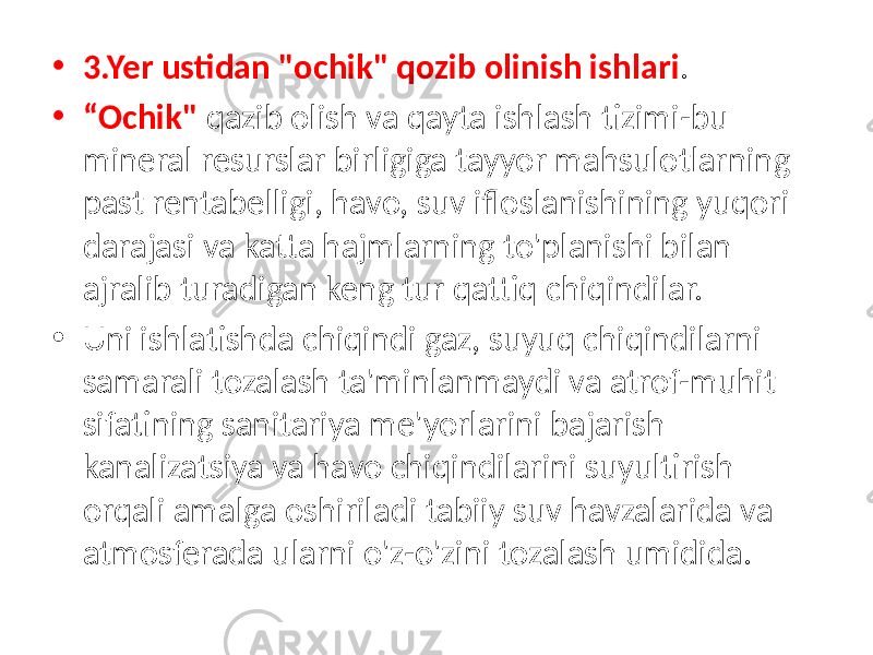 • 3.Yer ustidan &#34;ochik&#34; qozib olinish ishlari . • “ Ochik&#34; qazib olish va qayta ishlash tizimi-bu mineral resurslar birligiga tayyor mahsulotlarning past rentabelligi, havo, suv ifloslanishining yuqori darajasi va katta hajmlarning to&#39;planishi bilan ajralib turadigan keng tur qattiq chiqindilar. • Uni ishlatishda chiqindi gaz, suyuq chiqindilarni samarali tozalash ta&#39;minlanmaydi va atrof-muhit sifatining sanitariya me&#39;yorlarini bajarish kanalizatsiya va havo chiqindilarini suyultirish orqali amalga oshiriladi tabiiy suv havzalarida va atmosferada ularni o&#39;z-o&#39;zini tozalash umidida. 