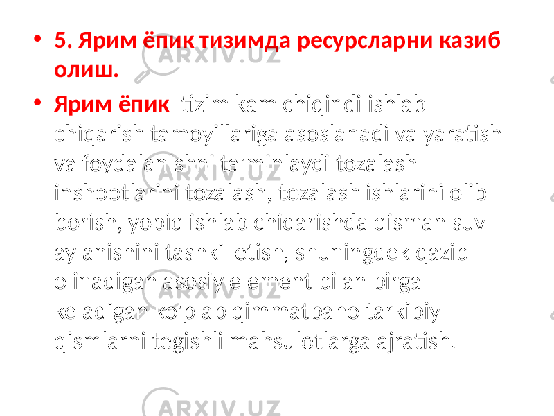 • 5. Ярим ёпик тизимда ресурсларни казиб олиш. • Ярим ёпик tizim kam chiqindi ishlab chiqarish tamoyillariga asoslanadi va yaratish va foydalanishni ta&#39;minlaydi tozalash inshootlarini tozalash, tozalash ishlarini olib borish, yopiq ishlab chiqarishda qisman suv aylanishini tashkil etish, shuningdek qazib olinadigan asosiy element bilan birga keladigan ko&#39;plab qimmatbaho tarkibiy qismlarni tegishli mahsulotlarga ajratish. 