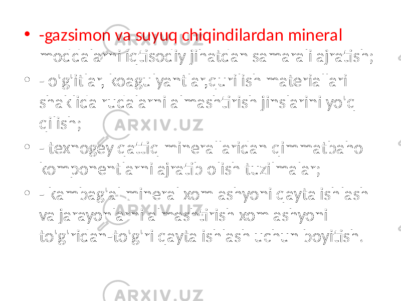 • -gazsimon va suyuq chiqindilardan mineral moddalarni iqtisodiy jihatdan samarali ajratish; • - o&#39;g&#39;itlar, koagulyantlar,qurilish materiallari shaklida rudalarni almashtirish jinslarini yo&#39;q qilish; • - texnogey qattiq minerallaridan qimmatbaho komponentlarni ajratib olish tuzilmalar; • - kambag&#39;al mineral xom ashyoni qayta ishlash va jarayonlarni almashtirish xom ashyoni to&#39;g&#39;ridan-to&#39;g&#39;ri qayta ishlash uchun boyitish. 