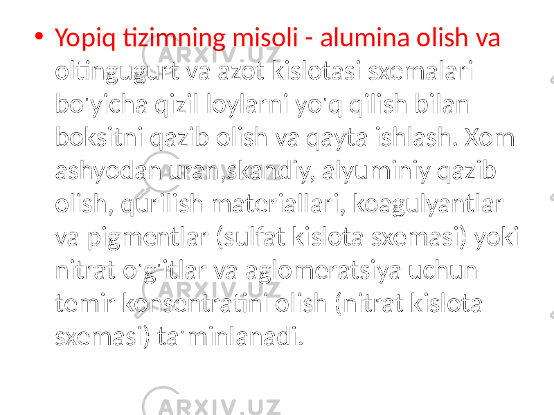 • Yopiq tizimning misoli - alumina olish va oltingugurt va azot kislotasi sxemalari bo&#39;yicha qizil loylarni yo&#39;q qilish bilan boksitni qazib olish va qayta ishlash. Xom ashyodan uran,skandiy, alyuminiy qazib olish, qurilish materiallari, koagulyantlar va pigmentlar (sulfat kislota sxemasi) yoki nitrat o&#39;g&#39;itlar va aglomeratsiya uchun temir konsentratini olish (nitrat kislota sxemasi) ta&#39;minlanadi. 