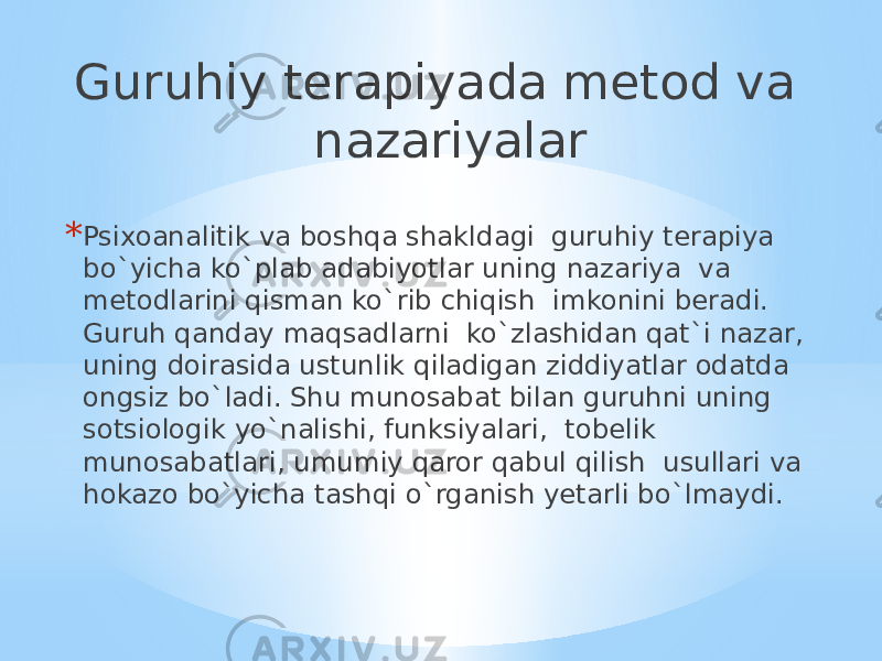 Guruhiy terapiyada metod va nazariyalar * Psixoanalitik va boshqa shakldagi guruhiy terapiya bo`yicha ko`plab adabiyotlar uning nazariya va metodlarini qisman ko`rib chiqish imkonini beradi. Guruh qanday maqsadlarni ko`zlashidan qat`i nazar, uning doirasida ustunlik qiladigan ziddiyatlar odatda ongsiz bo`ladi. Shu munosabat bilan guruhni uning sotsiologik yo`nalishi, funksiyalari, tobelik munosabatlari, umumiy qaror qabul qilish usullari va hokazo bo`yicha tashqi o`rganish yetarli bo`lmaydi. 