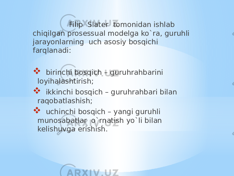  Filip Slater tomonidan ishlab chiqilgan prosessual modelga ko`ra, guruhli jarayonlarning uch asosiy bosqichi farqlanadi:  birinchi bosqich – guruhrahbarini loyihalashtirish;  ikkinchi bosqich – guruhrahbari bilan raqobatlashish;  uchinchi bosqich – yangi guruhli munosabatlar o`rnatish yo`li bilan kelishuvga erishish. 