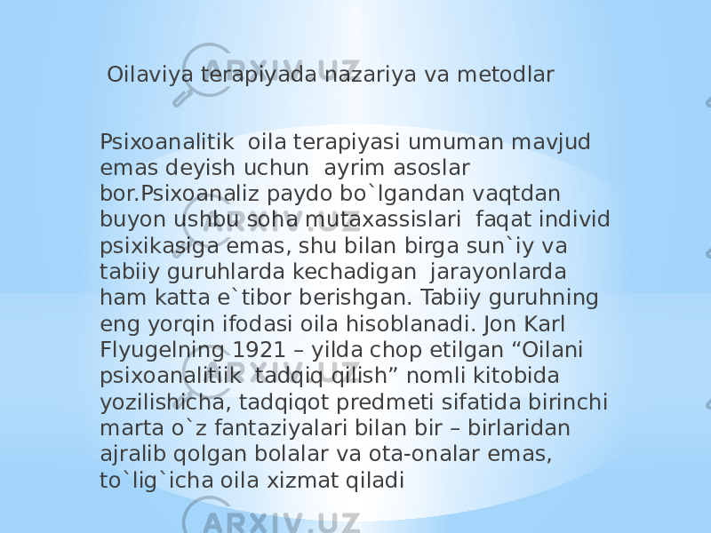  Oilaviya terapiyada nazariya va metodlar Psixoanalitik oila terapiyasi umuman mavjud emas deyish uchun ayrim asoslar bor.Psixoanaliz paydo bo`lgandan vaqtdan buyon ushbu soha mutaxassislari faqat individ psixikasiga emas, shu bilan birga sun`iy va tabiiy guruhlarda kechadigan jarayonlarda ham katta e`tibor berishgan. Tabiiy guruhning eng yorqin ifodasi oila hisoblanadi. Jon Karl Flyugelning 1921 – yilda chop etilgan “Oilani psixoanalitiik tadqiq qilish” nomli kitobida yozilishicha, tadqiqot predmeti sifatida birinchi marta o`z fantaziyalari bilan bir – birlaridan ajralib qolgan bolalar va ota-onalar emas, to`lig`icha oila xizmat qiladi 