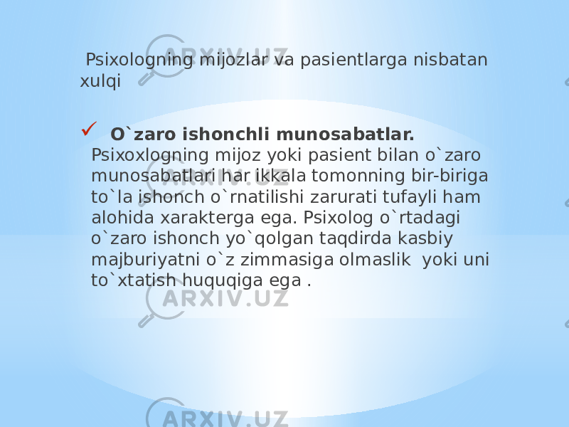  Psixologning mijozlar va pasientlarga nisbatan xulqi  O`zaro ishonchli munosabatlar. Psixoxlogning mijoz yoki pasient bilan o`zaro munosabatlari har ikkala tomonning bir-biriga to`la ishonch o`rnatilishi zarurati tufayli ham alohida xarakterga ega. Psixolog o`rtadagi o`zaro ishonch yo`qolgan taqdirda kasbiy majburiyatni o`z zimmasiga olmaslik yoki uni to`xtatish huquqiga ega . 