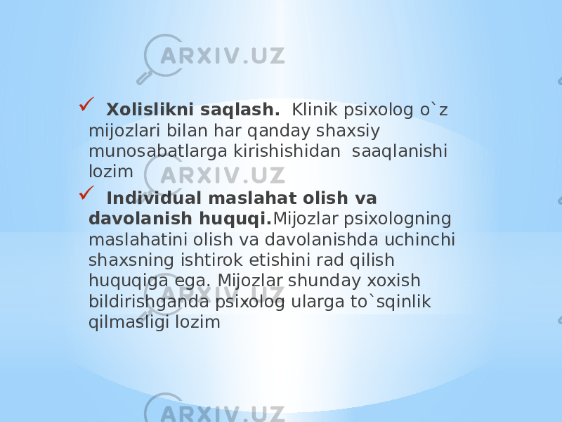  Xolislikni saqlash. Klinik psixolog o`z mijozlari bilan har qanday shaxsiy munosabatlarga kirishishidan saaqlanishi lozim  Individual maslahat olish va davolanish huquqi. Mijozlar psixologning maslahatini olish va davolanishda uchinchi shaxsning ishtirok etishini rad qilish huquqiga ega. Mijozlar shunday xoxish bildirishganda psixolog ularga to`sqinlik qilmasligi lozim 