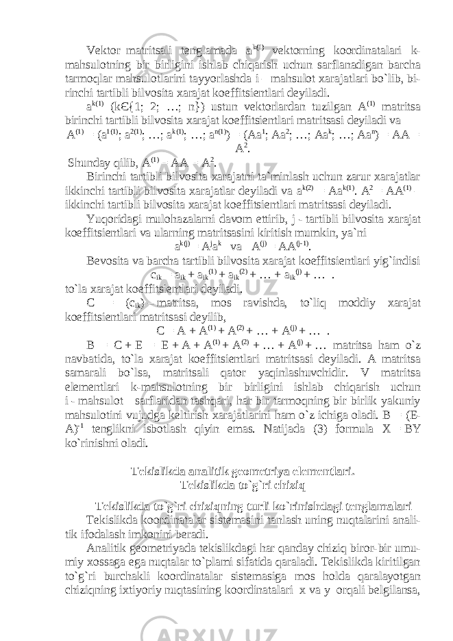 Vektor–matritsali tenglamada a k (1) vektorning koordinatalari k - mahsulotning bir birligini ishlab chiqarish uchun sarflanadigan barcha tarmoqlar mahsulotlarini tayyorlashda i   –   mahsulot xarajatlari bo`lib, bi- rinchi tartibli bilvosita xarajat koeffitsientlari deyiladi. a k (1) ( k Є {1; 2; …; n }) ustun vektorlardan tuzilgan A (1) matritsa birinchi tartibli bilvosita xarajat koeffitsientlari matritsasi deyiladi va A (1) = ( a 1(1) ; a 2(1) ; …; a k(1) ; …; a n(1) ) = (Aa 1 ; Aa 2 ; …; Aa k ; …; Aa n ) = AA = A 2 . Shunday qilib, A (1) = AA = A 2 . Birinchi tartibli bilvosita xarajatni ta`minlash uchun zarur xarajatlar ikkinchi tartibli bilvosita xarajatlar deyiladi va a k (2) = A a k (1) . A 2 = AA (1) – ikkinchi tartibli bilvosita xarajat koeffitsientlari matritsasi deyiladi. Yuqoridagi mulohazalarni davom ettirib, j   -   tartibli bilvosita xarajat koeffitsientlari va ularning matritsasini kiritish mumkin, ya`ni a k(j) = A j a k va A (j) = AA (j-1) . Bevosita va barcha tartibli bilvosita xarajat koeffitsientlari yig`indisi c ik = a ik + a ik (1) + a ik (2) + … + a ik ( j ) + … . to`la xarajat koeffitsientlari deyiladi. C = ( c ik )   –   matritsa, mos ravishda, to`liq moddiy xarajat koeffitsientlari matritsasi deyilib, C = A + A (1) + A (2) + … + A (j) + … . B = C   +   E = E   +   A   +   A (1)   +   A (2)     +   …   +   A (j)   +   … matritsa ham o`z navbatida , to`la xarajat koeffitsientlari matritsasi deyiladi . A matritsa samarali bo`lsa, matritsali qator yaqinlashuvchidir. V matritsa elementlari k-mahsulotning bir birligini ishlab chiqarish uchun i   -   mahsulot sarflaridan tashqari, har bir tarmoqning bir birlik yakuniy mahsulotini vujudga keltirish xarajatlarini ham o`z ichiga oladi. B = (E- A) -1 tenglikni isbotlash qiyin emas. Natijada (3) formula X   =   BY ko`rinishni oladi. Tekislikda analitik geometriya elementlari. Tekislikda to`g`ri chiziq Tekislikda to`g`ri chiziqning turli ko`rinishdagi tenglamalari Tekislikda koordinatalar sistemasini tanlash uning nuqtalarini anali- tik ifodalash imkonini beradi. Analitik geometriyada tekislikdagi har qanday chiziq biror-bir umu- miy xossaga ega nuqtalar to`plami sifatida qaraladi. Tekislikda kiritilgan to`g`ri burchakli koordinatalar sistemasiga mos holda qaralayotgan chiziqning ixtiyoriy nuqtasining koordinatalari x va y orqali belgilansa, 