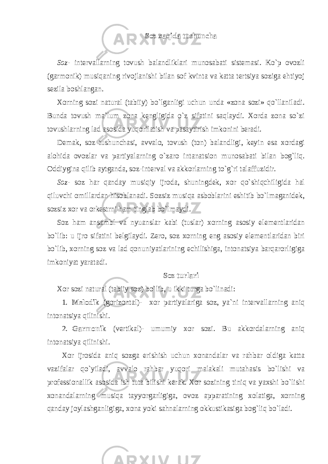 Soz xaqida tushuncha Soz - intervallarning tovush balandliklari munosabati sistemasi. Ko`p ovozli (garmonik) musiqaning rivojlanishi bilan sof kvinta va katta tertsiya soziga ehtiyoj sezila boshlangan. Xorning sozi natural (tabiiy) bo`lganligi uchun unda «zona sozi» qo`llaniladi. Bunda tovush ma`lum zona kengligida o`z sifatini saqlaydi. Xorda zona so`zi tovushlarning lad asosida yuqorilatish va pasaytirish imkonini beradi. Demak, soz tushunchasi, avvalo, tovush (ton) balandligi, keyin esa xordagi alohida ovozlar va partiyalarning o`zaro intanatsion munosabati bilan bog`liq. Oddiygina qilib aytganda, soz-interval va akkorlarning to`g`ri talaffuzidir. Soz - soz har qanday musiqiy ijroda, shuningdek, xor qo`shiqchiligida hal qiluvchi omillardan hisoblanadi. Sozsiz musiqa asboblarini eshitib bo`lmaganidek, sozsiz xor va orkestrni ham tinglab bo`lmaydi. Soz ham ansambl va nyuanslar kabi (tuslar) xorning asosiy elementlaridan bo`lib: u ijro sifatini belgilaydi. Zero, soz xorning eng asosiy elementlaridan biri bo`lib, xorning soz va lad qonuniyatlarining echilishiga, intonatsiya barqarorligiga imkoniyat yaratadi. Soz turlari Xor sozi natural (tabiiy soz) bo`lib, u ikki turga bo`linadi: 1. Melodik (gorizontal)- xor partiyalariga soz, ya`ni intervallarning aniq intonatsiya qilinishi. 2. Garmonik (vertikal)- umumiy xor sozi. Bu akkordalarning aniq intonatsiya qilinishi. Xor ijrosida aniq sozga erishish uchun xonandalar va rahbar oldiga katta vazifalar qo`yiladi, avvalo rahbar yuqori malakali mutahasis bo`lishi va professionallik asosida ish tuta bilishi kerak. Xor sozining tiniq va yaxshi bo`lishi xonandalarning musiqa tayyorgarligiga, ovoz apparatining xolatiga, xorning qanday joylashganligiga, xona yoki sahnalarning okkustikasiga bog`liq bo`ladi. 