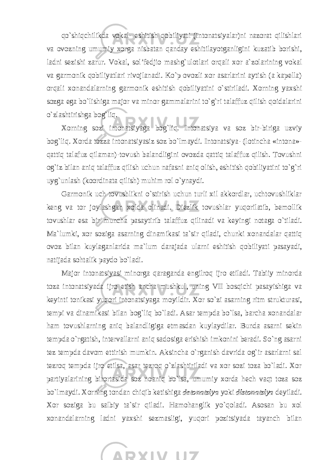 qo`shiqchilikda vokal- eshitish qobiliyati (intonatsiyalar)ni nazorat qilishlari va ovozning umumiy xorga nisbatan qanday eshitilayotganligini kuzatib borishi, ladni sezishi zarur. Vokal, sol’fedjio mashg`ulotlari orqali xor a`zolarining vokal va garmonik qobiliyatlari rivojlanadi. Ko`p ovozli xor asarlarini aytish (a kapella) orqali xonandalarning garmonik eshitish qobiliyatini o`stiriladi. Xorning yaxshi sozga ega bo`lishiga major va minor gammalarini to`g`ri talaffuz qilish qoidalarini o`zlashtirishga bog`liq. Xorning sozi intonatsiyaga bog`liq. Intonatsiya va soz bir-biriga uzviy bog`liq. Xorda tozza intonatsiyasiz soz bo`lmaydi. Intonatsiya- (lotincha «intona»- qattiq talafuz qilaman)-tovush balandligini ovozda qattiq talaffuz qilish. Tovushni og`iz bilan aniq talaffuz qilish uchun nafasni aniq olish, eshitish qobiliyatini to`g`ri uyg`unlash (koordinata qilish) muhim rol o`ynaydi. Garmonik uch tovushlikni o`stirish uchun turli xil akkordlar, uchtovushliklar keng va tor joylashgan xolda olinadi. Diezlik tovushlar yuqorilatib, bemollik tovushlar esa bir muncha pasaytirib talaffuz qilinadi va keyingi notaga o`tiladi. Ma`lumki, xor soziga asarning dinamikasi ta`sir qiladi, chunki xonandalar qattiq ovoz bilan kuylaganlarida ma`lum darajada ularni eshitish qobiliyati pasayadi, natijada sohtalik paydo bo`ladi. Major intonatsiyasi minorga qaraganda engilroq ijro etiladi. Tabiiy minorda toza intonatsiyada ijro etish ancha mushkul, uning VII bosqichi pasayishiga va keyinti tonikasi yuqori intonatsiyaga moyildir. Xor so`zi asarning ritm strukturasi, tempi va dinamikasi bilan bog`liq bo`ladi. Asar tempda bo`lsa, barcha xonandalar ham tovushlarning aniq balandligiga etmasdan kuylaydilar. Bunda asarni sekin tempda o`rgatish, intervallarni aniq sadosiga erishish imkonini beradi. So`ng asarni tez tempda davom ettirish mumkin. Aksincha o`rganish davrida og`ir asarlarni sal tezroq tempda ijro etilsa, asar tezroq o`zlashtiriladi va xor sozi toza bo`ladi. Xor partiyalarining birortasida soz noaniq bo`lsa, umumiy xorda hech vaqt toza soz bo`lmaydi. Xorning tondan chiqib ketishiga detonatsiya yoki distonatsiya deyiladi. Xor soziga bu salbiy ta`sir qiladi. Hamohanglik yo`qoladi. Asosan bu xol xonandalarning ladni yaxshi sezmasligi, yuqori pozitsiyada tayanch bilan 