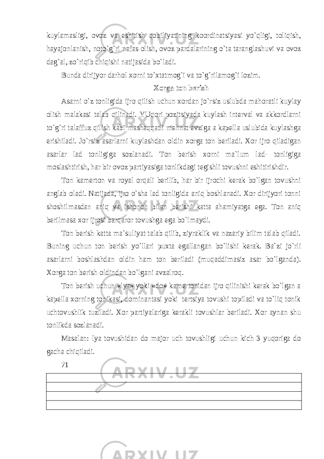 kuylamasligi, ovoz va eshitish qobiliyatining koordinatsiyasi yo`qligi, toliqish, hayajonlanish, noto`g`ri nafas olish, ovoz pardalarining o`ta taranglashuvi va ovoz dag`al, zo`riqib chiqishi natijasida bo`ladi. Bunda dirijyor darhol xorni to`xtatmog`i va to`g`rilamog`i lozim. Xorga ton berish Asarni o`z tonligida ijro qilish uchun xordan jo`rsiz uslubda mahoratli kuylay olish malakasi talab qilinadi. YUqori pozitsiyada kuylash interval va akkordlarni to`g`ri talaffuz qilish kabi mashaqqatli mehnat evziga a kapella uslubida kuylashga erishiladi. Jo`rsiz asarlarni kuylashdan oldin xorga ton beriladi. Xor ijro qiladigan asarlar lad tonligiga sozlanadi. Ton berish xorni ma`lum lad- tonligiga moslashtirish, har bir ovoz partiyasiga tonlikdagi tegishli tovushni eshitirishdir. Ton kamerton va royal orqali berilib, har bir ijrochi kerak bo`lgan tovushni anglab oladi. Natijada, ijro o`sha lad tonligida aniq boshlanadi. Xor dirijyori tonni shoshilmasdan aniq va ishonch bilan berishi katta ahamiyatga ega. Ton aniq berilmasa xor ijrosi barqaror tovushga ega bo`lmaydi. Ton berish katta ma`suliyat talab qilib, ziyraklik va nazariy bilim talab qiladi. Buning uchun ton berish yo`llari puxta egallangan bo`lishi kerak. Ba`zi jo`rli asarlarni boshlashdan oldin ham ton beriladi (muqaddimasiz asar bo`lganda). Xorga ton berish oldindan bo`lgani avzalroq. Ton berish uchun «lya» yoki «do» kamertonidan ijro qilinishi kerak bo`lgan a kapella xorning tonikasi, dominantasi yoki tertsiya tovushi topiladi va to`liq tonik uchtovushlik tuziladi. Xor partiyalariga kerakli tovushlar beriladi. Xor aynan shu tonlikda sozlanadi. Masalan: lya tovushidan do major uch tovushligi uchun kich 3 yuqoriga do gacha chiqiladi. 71 