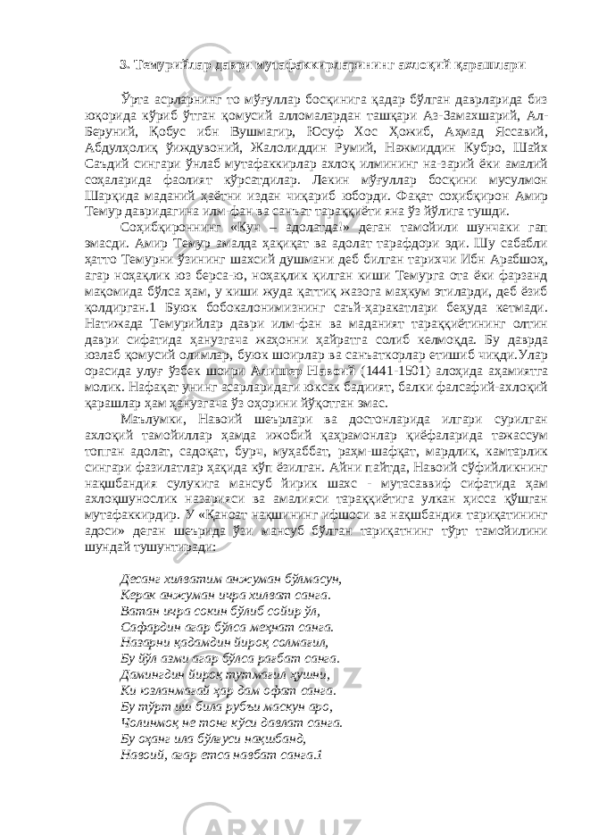 3. Темурийлар даври мутафаккирларининг ахлоқий қарашлари Ўрта асрларнинг то мўғуллар босқинига қадар бўлган даврларида биз юқорида кўриб ўтган қомусий алломалардан ташқари Аз-Замахшарий, Ал- Беруний, Қобус ибн Вушмагир, Юсуф Хос Ҳожиб, Аҳмад Яссавий, Абдулҳолиқ ўиждувоний, Жалолиддин Румий, Нажмиддин Кубро, Шайх Саъдий сингари ўнлаб мутафаккирлар ахлоқ илмининг на-зарий ёки амалий соҳаларида фаолият кўрсатдилар. Лекин мўғуллар босқини мусулмон Шарқида маданий ҳаётни издан чиқариб юборди. Фақат соҳибқирон Амир Темур давридагина илм-фан ва санъат тараққиёти яна ўз йўлига тушди. Соҳибқироннинг «Куч – адолатда!» деган тамойили шунчаки гап эмасди. Амир Темур амалда ҳақиқат ва адолат тарафдори эди. Шу сабабли ҳатто Темурни ўзининг шахсий душмани деб билган тарихчи Ибн Арабшоҳ, агар ноҳақлик юз берса-ю, ноҳақлик қилган киши Темурга ота ёки фарзанд мақомида бўлса ҳам, у киши жуда қаттиқ жазога маҳкум этиларди, деб ёзиб қолдирган.1 Буюк бобокалонимизнинг саъй-ҳаракатлари беҳуда кетмади. Натижада Темурийлар даври илм-фан ва маданият тараққиётининг олтин даври сифатида ҳанузгача жаҳонни ҳайратга солиб келмоқда. Бу даврда юзлаб қомусий олимлар, буюк шоирлар ва санъаткорлар етишиб чиқди.Улар орасида улуғ ўзбек шоири Алишер Навоий (1441-1501) алоҳида аҳамиятга молик. Нафақат унинг асарларидаги юксак бадиият, балки фалсафий-ахлоқий қарашлар ҳам ҳанузгача ўз оҳорини йўқотган эмас. Маълумки, Навоий шеърлари ва достонларида илгари сурилган ахлоқий тамойиллар ҳамда ижобий қаҳрамонлар қиёфаларида тажассум топган адолат, садоқат, бурч, муҳаббат, раҳм-шафқат, мардлик, камтарлик сингари фазилатлар ҳақида кўп ёзилган. Айни пайтда, Навоий сўфийликнинг нақшбандия сулукига мансуб йирик шахс - мутасаввиф сифатида ҳам ахлоқшунослик назарияси ва амалияси тараққиётига улкан ҳисса қўшган мутафаккирдир. У «Қаноат нақшининг ифшоси ва нақшбандия тариқатининг адоси» деган шеърида ўзи мансуб бўлган тариқатнинг тўрт тамойилини шундай тушунтиради: Десанг хилватим анжуман бўлмасун, Керак анжуман ичра хилват санга. Ватан ичра сокин бўлиб сойир ўл, Сафардин агар бўлса меҳнат санга. Назарни қадамдин йироқ солмағил, Бу йўл азми агар бўлса рағбат санга. Дамингдин йироқ тутмағил ҳушни, Ки юзланмағай ҳар дам офат санга. Бу тўрт иш била рубъи маскун аро, Чолинмоқ не тонг кўси давлат санга. Бу оҳанг ила бўлғуси нақшбанд, Навоий, агар етса навбат санга.1 