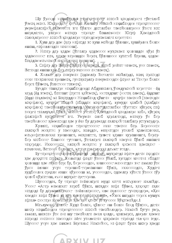 Шу ўринда нақшбандия тариқатининг асосий қоидаларига тўхталиб ўтмоқ жоиз. Юқоридаги қитъада Алишер Навоий нақшбандия тариқатининг умумфалсафий аҳамиятга эга бўлган дастлабки тамойилларини ўзига хос шарҳлаган, уларни мазкур тариқат бошловчиси Юсуф Ҳамадоний солиҳларнинг асосий қоидалари тарзида муомалага киритган: 1. Ҳуш дар дам (ҳар нафасда эс-ҳуш жойида бўлиши, ҳушёрлик билан яшаш, ғофилликдан чекиниш). 2. Назар дар қадам (ўзгалар қадамини муҳокама қилишдан кўра ўз қадамининг пок, ҳаром-харишдан йироқ бўлишини кузатиб бориш, қадам- бақадам маънавий юксакликка эришиш). 3. Сафар дар Ватан (Ватанни кезмоқ, кезиб риёзат чекмоқ, уни севмоқ, Ватанда яшаш ҳам бир сафар эканини англамоқ). 4. Хилват дар анжуман (одамлар йиғилган жойларда, халқ орасида ички танҳоликка эришмоқ, гуноҳкорлар анжуманидан фориғ ва Тангри билан бирга бўлмоқ, ўзлигини топмоқ). Бундан ташқари нақшбандияда Абдулхолиқ ўиждувоний киритган - ёд кард (ёд этмоқ), бозгашт (ортга қайтмоқ), нигоҳдошт (нигоҳ олмоқ), ёддошт (ёдда сақламоқ) ва Баҳоуддин Нақшбанд қўшган - вуқуфи замоний (замондан воқифлик), вуқуфи абадий (абаддан воқифлик), вужуди қалбий (қалбдан воқифлик) тамойиллари мавжуд. Уларнинг дастлабки тўрттаси кўпроқ соф зикрга тааллуқли бўлса, кейинги учтаси, Ҳамадоний қоидалари каби, кўпроқ фалсафий хусусиятга эга. Умуман олиб қаралганда, мазкур ўн бир тамойилнинг ҳаммасида ҳам у ёки бу даражада ахлоқий талаблар устувордир. Хуллас, нақшбандия тариқатининг икки томони бор. Биринчиси ахлоқий жиҳати: у заминдан, халқдан, меҳнатдан узилиб қолмасликка, маърифатлиликка эришишга, жаҳолатга, зулмга қарши курашишга, бирор- бир касбнинг бошини тутишга, ўзгаларга ахлоқий намуна бўлиб яшашга чақиради. Иккинчиси илоҳий жиҳати: у ахлоқий қисмига ҳамоҳанг - покликка, Ватанни билишга, ватанпарварликка даъват этади. Бу тариқатнинг яна «Хилватда - шуҳрат, шуҳратда офат» деган ақидаси ҳам диққатга сазовор. Хилватда фақат ўзини ўйлаб, эртадан кечгача ибодат қилишда ҳам ғараз бор: бу, биринчидан, кишининг жаннатдан энг аввало ўзи ўрин олиши учун тиришиб-тирмашиши бўлса, иккинчидан, Худога худбинлик орқали яхши кўриниш ва, учинчидан, одамлар кўзига ўзини зўр қилиб кўрсатиш, яъни шуҳрат орттириш. Шунингдек, бу тариқат зиёлиларга жуда катта масъулият юклайди. Унинг «Агар мамлакат хароб бўлса, шоҳдан хафа бўлма, ҳақиқат аҳли наздида бу дарвешларнинг -зиёлиларнинг, илм аҳлининг гуноҳидир», «Ҳеч кимдан хафа бўлма ва ҳеч кимни хафа қилма», «Ўлик шердан тирик мушук афзал» сингари ҳикматлари ҳам ҳеч қачон ўз кучини йўқотмайди.1 Маълумки, дилинг Худо билан, қўлинг иш билан банд бўлсин, деган шиор нақшбандия тариқатининг асосий тамойилидир. Навоий бутун умр, аввало, шахсан ўзи ана шу тамойилга амал қилди, қолаверса, деярли ҳамма асарида инсонни заминдан оёғи узилмаган қаҳрамон тарзида тал-қин этди. Шунинг учун ҳам аллома Бертельс Навоийни, на-фақат буюк шоир ҳамда 