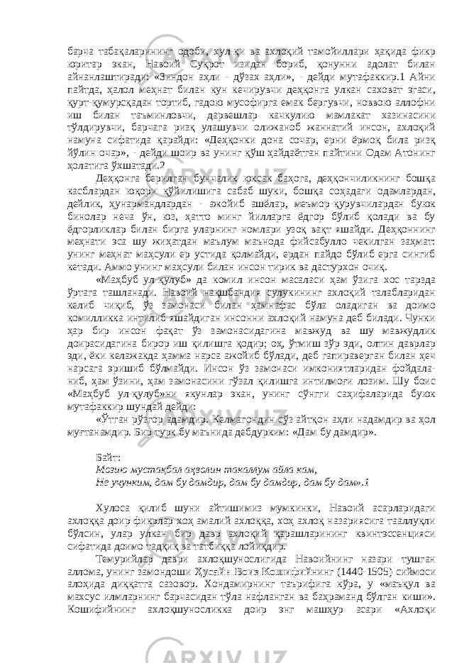 барча табақаларининг одоби, хул-қи ва ахлоқий тамойиллари ҳақида фикр юритар экан, Навоий Суқрот изидан бориб, қонунни адолат билан айнанлаштиради: «Зиндон аҳли - дўзах аҳли», - дейди мутафаккир.1 Айни пайтда, ҳалол меҳнат билан кун кечирувчи деҳқонга улкан саховат эгаси, қурт-қумурсқадан тортиб, гадою мусофирга емак бергувчи, новвою аллофни иш билан таъминловчи, дарвешлар качкулию мамлакат хазинасини тўлдирувчи, барчага ризқ улашувчи олижаноб жаннатий инсон, ахлоқий намуна сифатида қарайди: «Деҳқонки дона сочар, ерни ёрмоқ била ризқ йўлин очар», - дейди шоир ва унинг қўш ҳайдаётган пайтини Одам Атонинг ҳолатига ўхшатади.2 Деҳқонга берилган бунчалик юксак баҳога, деҳқончиликнинг бошқа касблардан юқори қўйилишига сабаб шуки, бошқа соҳадаги одамлардан, дейлик, ҳунармандлардан - ажойиб ашёлар, меъмор-қурувчилардан буюк бинолар неча ўн, юз, ҳатто минг йилларга ёдгор бўлиб қолади ва бу ёдгорликлар билан бирга уларнинг номлари узоқ вақт яшайди. Деҳқоннинг меҳнати эса шу жиҳатдан маълум маънода фийсабулло чекилган заҳмат: унинг меҳнат маҳсули ер устида қолмайди, ердан пайдо бўлиб ерга сингиб кетади. Аммо унинг маҳсули билан инсон тирик ва дастурхон очиқ. «Маҳбуб ул-қулуб» да комил инсон масаласи ҳам ўзига хос тарзда ўртага ташланади. Навоий нақшбандия сулукининг ахлоқий талабларидан келиб чиқиб, ўз замонаси билан ҳамнафас бўла оладиган ва доимо комилликка интилиб яшайдиган инсонни ахлоқий намуна деб билади. Чунки ҳар бир инсон фақат ўз замонасидагина мавжуд ва шу мавжудлик доирасидагина бирор иш қилишга қодир; оҳ, ўтмиш зўр эди, олтин даврлар эди, ёки келажакда ҳамма нарса ажойиб бўлади, деб гапираверган билан ҳеч нарсага эришиб бўлмайди. Инсон ўз замонаси имкониятларидан фойдала- ниб, ҳам ўзини, ҳам замонасини гўзал қилишга интилмоғи лозим. Шу боис «Маҳбуб ул-қулуб»ни якунлар экан, унинг сўнгги саҳифаларида буюк мутафаккир шундай дейди: «Ўтган рўзгор адамдир. Келмагондин сўз айтқон аҳли надамдир ва ҳол муғтанамдир. Бир турк бу маънида дебдурким: «Дам бу дамдир». Байт: Мозию мустақбал аҳволин такаллум айла кам, Не учунким, дам бу дамдир, дам бу дамдир, дам бу дам».1 Хулоса қилиб шуни айтишимиз мумкинки, Навоий асарларидаги ахлоққа доир фикрлар хоҳ амалий ахлоққа, хоҳ ахлоқ назариясига тааллуқли бўлсин, улар улкан бир давр ахлоқий қарашларининг квинтэссенцияси сифатида доимо тадқиқ ва татбиққа лойиқдир. Темурийлар даври ахлоқшунослигида Навоийнинг назари тушган аллома, унинг замондоши Ҳусайн Воиз Кошифий нинг (1440-1505) сиймоси алоҳида диққатга сазовор. Хондамирнинг таърифига кўра, у «маъқул ва махсус илмларнинг барчасидан тўла нафланган ва баҳраманд бўлган киши». Кошифийнинг ахлоқшуносликка доир энг машҳур асари «Ахлоқи 