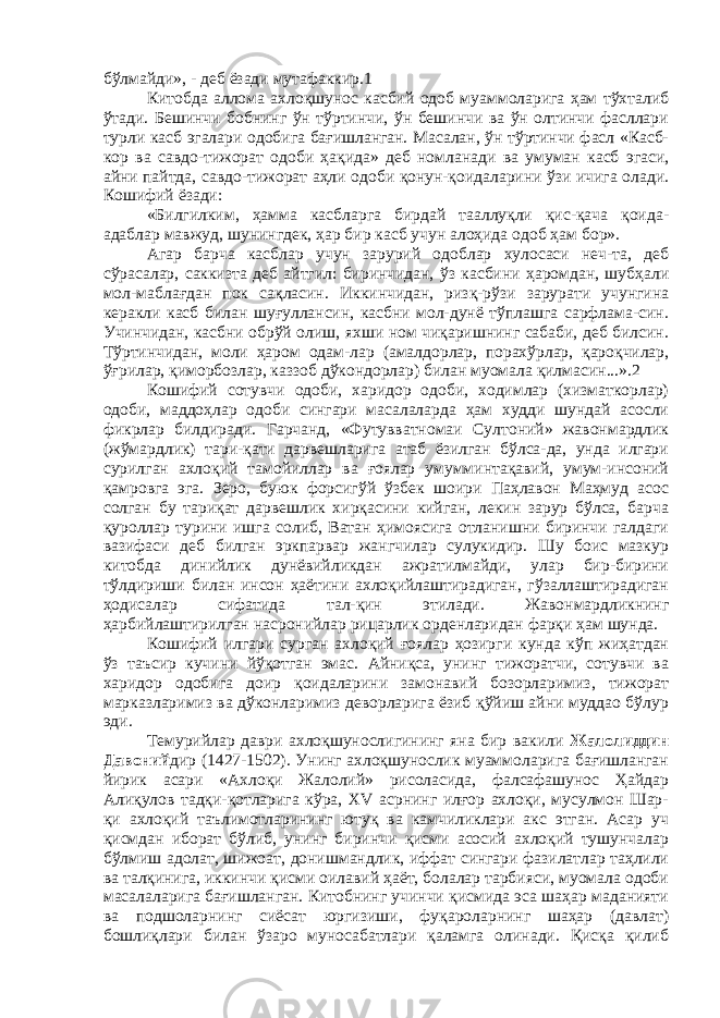 бўлмайди», - деб ёзади мутафаккир.1 Китобда аллома ахлоқшунос касбий одоб муаммоларига ҳам тўхталиб ўтади. Бешинчи бобнинг ўн тўртинчи, ўн бешинчи ва ўн олтинчи фасллари турли касб эгалари одобига бағишланган. Масалан, ўн тўртинчи фасл «Касб- кор ва савдо-тижорат одоби ҳақида» деб номланади ва умуман касб эгаси, айни пайтда, савдо-тижорат аҳли одоби қонун-қоидаларини ўзи ичига олади. Кошифий ёзади: «Билгилким, ҳамма касбларга бирдай тааллуқли қис-қача қоида- адаблар мавжуд, шунингдек, ҳар бир касб учун алоҳида одоб ҳам бор». Агар барча касблар учун зарурий одоблар хулосаси неч-та, деб сўрасалар, саккизта деб айтгил: биринчидан, ўз касбини ҳаромдан, шубҳали мол-маблағдан пок сақласин. Иккинчидан, ризқ-рўзи зарурати учунгина керакли касб билан шуғуллансин, касбни мол-дунё тўплашга сарфлама-син. Учинчидан, касбни обрўй олиш, яхши ном чиқаришнинг сабаби, деб билсин. Тўртинчидан, моли ҳаром одам-лар (амалдорлар, порахўрлар, қароқчилар, ўғрилар, қиморбозлар, каззоб дўкондорлар) билан муомала қилмасин...».2 Кошифий сотувчи одоби, харидор одоби, ходимлар (хизматкорлар) одоби, маддоҳлар одоби сингари масалаларда ҳам худди шундай асосли фикрлар билдиради. Гарчанд, «Футувватномаи Султоний» жавонмардлик (жўмардлик) тари-қати дарвешларига атаб ёзилган бўлса-да, унда илгари сурилган ахлоқий тамойиллар ва ғоялар умумминтақавий, умум-инсоний қамровга эга. Зеро, буюк форсигўй ўзбек шоири Паҳлавон Маҳмуд асос солган бу тариқат дарвешлик хирқасини кийган, лекин зарур бўлса, барча қуроллар турини ишга солиб, Ватан ҳимоясига отланишни биринчи галдаги вазифаси деб билган эркпарвар жангчилар сулукидир. Шу боис мазкур китобда динийлик дунёвийликдан ажратилмайди, улар бир-бирини тўлдириши билан инсон ҳаётини ахлоқийлаштирадиган, гўзаллаштирадиган ҳодисалар сифатида тал-қин этилади. Жавонмардликнинг ҳарбийлаштирилган насронийлар рицарлик орденларидан фарқи ҳам шунда. Кошифий илгари сурган ахлоқий ғоялар ҳозирги кунда кўп жиҳатдан ўз таъсир кучини йўқотган эмас. Айниқса, унинг тижоратчи, сотувчи ва харидор одобига доир қоидаларини замонавий бозорларимиз, тижорат марказларимиз ва дўконларимиз деворларига ёзиб қўйиш айни муддао бўлур эди. Темурийлар даври ахлоқшунослигининг яна бир вакили Жалолиддин Давоний дир (1427-1502). Унинг ахлоқшунослик муаммоларига бағишланган йирик асари «Ахлоқи Жалолий» рисоласида, фалсафашунос Ҳайдар Алиқулов тадқи-қотларига кўра, XV асрнинг илғор ахлоқи, мусулмон Шар- қи ахлоқий таълимотларининг ютуқ ва камчиликлари акс этган. Асар уч қисмдан иборат бўлиб, унинг биринчи қисми асосий ахлоқий тушунчалар бўлмиш адолат, шижоат, донишмандлик, иффат сингари фазилатлар таҳлили ва талқинига, иккинчи қисми оилавий ҳаёт, болалар тарбияси, муомала одоби масалаларига бағишланган. Китобнинг учинчи қисмида эса шаҳар маданияти ва подшоларнинг сиёсат юргизиши, фуқароларнинг шаҳар (давлат) бошлиқлари билан ўзаро муносабатлари қаламга олинади. Қисқа қилиб 