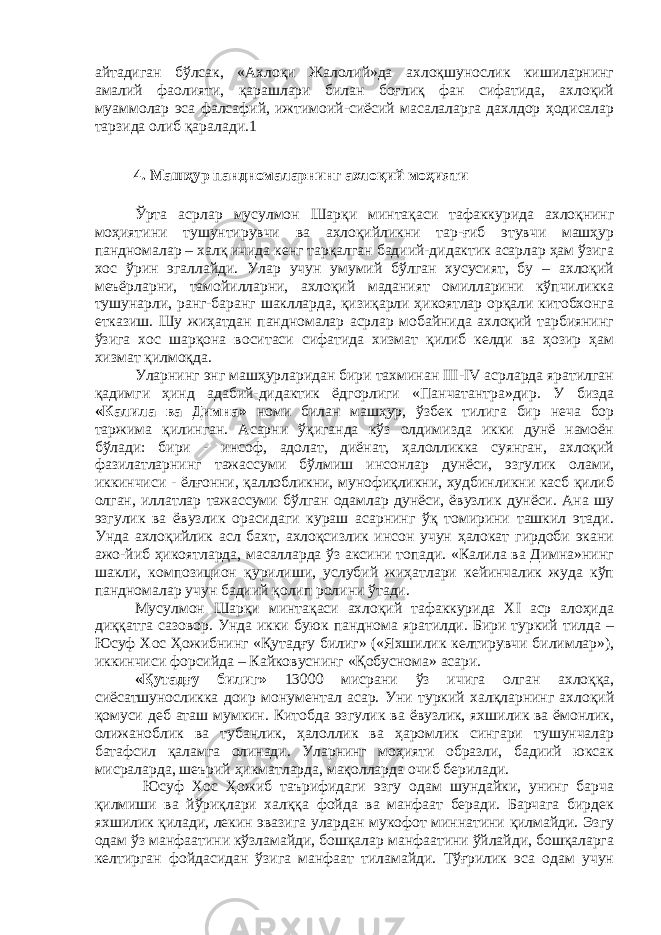 айтадиган бўлсак, «Ахлоқи Жалолий»да ахлоқшунослик кишиларнинг амалий фаолияти, қарашлари билан боғлиқ фан сифатида, ахлоқий муаммолар эса фалсафий, ижтимоий-сиёсий масалаларга дахлдор ҳодисалар тарзида олиб қаралади.1 4. Машҳур пандномаларнинг ахлоқий моҳияти Ўрта асрлар мусулмон Шарқи минтақаси тафаккурида ахлоқнинг моҳиятини тушунтирувчи ва ахлоқийликни тар-ғиб этувчи машҳур пандномалар – халқ ичида кенг тарқалган бадиий-дидактик асарлар ҳам ўзига хос ўрин эгаллайди. Улар учун умумий бўлган хусусият, бу – ахлоқий меъёрларни, тамойилларни, ахлоқий маданият омилларини кўпчиликка тушунарли, ранг-баранг шаклларда, қизиқарли ҳикоятлар орқали китобхонга етказиш. Шу жиҳатдан пандномалар асрлар мобайнида ахлоқий тарбиянинг ўзига хос шарқона воситаси сифатида хизмат қилиб келди ва ҳозир ҳам хизмат қилмоқда. Уларнинг энг машҳурларидан бири тахминан III-IV асрларда яратилган қадимги ҳинд адабий-дидактик ёдгорлиги «Панчатантра»дир. У бизда «Калила ва Димна» номи билан машҳур, ўзбек тилига бир неча бор таржима қилинган. Асарни ўқиганда кўз олдимизда икки дунё намоён бўлади: бири - инсоф, адолат, диёнат, ҳалолликка суянган, ахлоқий фазилатларнинг тажассуми бўлмиш инсонлар дунёси, эзгулик олами, иккинчиси - ёлғонни, қаллобликни, мунофиқликни, худбинликни касб қилиб олган, иллатлар тажассуми бўлган одамлар дунёси, ёвузлик дунёси. Ана шу эзгулик ва ёвузлик орасидаги кураш асарнинг ўқ томирини ташкил этади. Унда ахлоқийлик асл бахт, ахлоқсизлик инсон учун ҳалокат гирдоби экани ажо-йиб ҳикоятларда, масалларда ўз аксини топади. «Калила ва Димна»нинг шакли, композицион қурилиши, услубий жиҳатлари кейинчалик жуда кўп пандномалар учун бадиий қолип ролини ўтади. Мусулмон Шарқи минтақаси ахлоқий тафаккурида XI аср алоҳида диққатга сазовор. Унда икки буюк панднома яратилди. Бири туркий тилда – Юсуф Хос Ҳожибнинг «Қутадғу билиг» («Яхшилик келтирувчи билимлар»), иккинчиси форсийда – Кайковуснинг «Қобуснома» асари. «Қутадғу билиг» 13000 мисрани ўз ичига олган ахлоққа, сиёсатшуносликка доир монументал асар. Уни туркий халқларнинг ахлоқий қомуси деб аташ мумкин. Китобда эзгулик ва ёвузлик, яхшилик ва ёмонлик, олижаноблик ва тубанлик, ҳалоллик ва ҳаромлик сингари тушунчалар батафсил қаламга олинади. Уларнинг моҳияти образли, бадиий юксак мисраларда, шеърий ҳикматларда, мақолларда очиб берилади. Юсуф Хос Ҳожиб таърифидаги эзгу одам шундайки, унинг барча қилмиши ва йўриқлари халққа фойда ва манфаат беради. Барчага бирдек яхшилик қилади, лекин эвазига улардан мукофот миннатини қилмайди. Эзгу одам ўз манфаатини кўзламайди, бошқалар манфаатини ўйлайди, бошқаларга келтирган фойдасидан ўзига манфаат тиламайди. Тўғрилик эса одам учун 