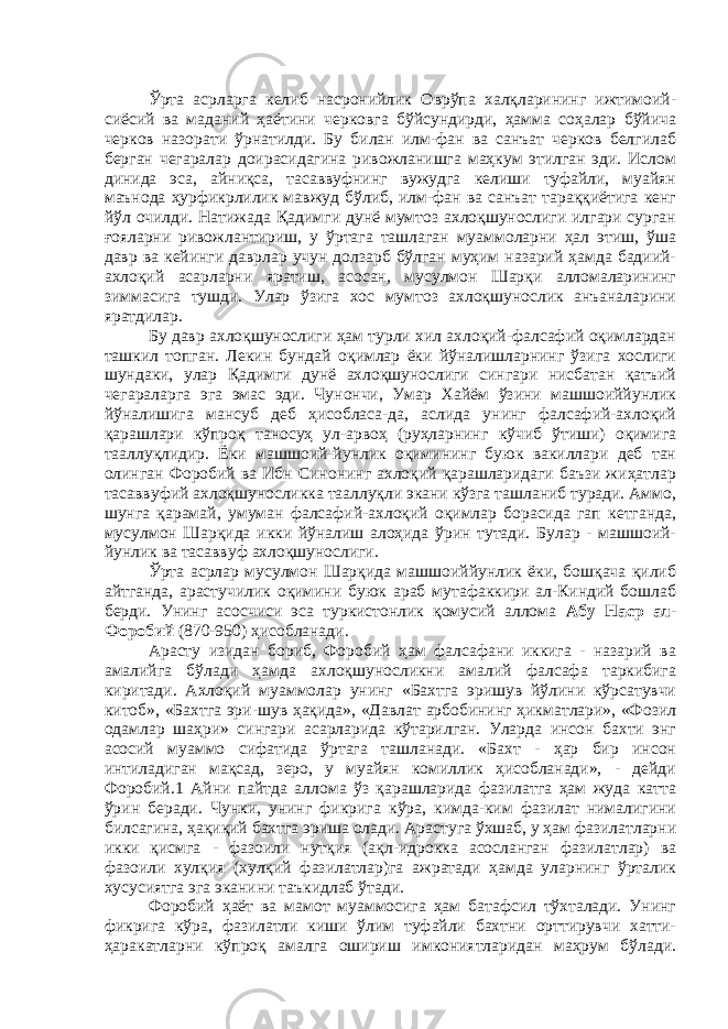 Ўрта асрларга келиб насронийлик Оврўпа халқларининг ижтимоий- сиёсий ва маданий ҳаётини черковга бўйсундирди, ҳамма соҳалар бўйича черков назорати ўрнатилди. Бу билан илм-фан ва санъат черков белгилаб берган чегаралар доирасидагина ривожланишга маҳкум этилган эди. Ислом динида эса, айниқса, тасаввуфнинг вужудга келиши туфайли, муайян маънода ҳурфикрлилик мавжуд бўлиб, илм-фан ва санъат тараққиётига кенг йўл очилди. Натижада Қадимги дунё мумтоз ахлоқшунослиги илгари сурган ғояларни ривожлантириш, у ўртага ташлаган муаммоларни ҳал этиш, ўша давр ва кейинги даврлар учун долзарб бўлган муҳим назарий ҳамда бадиий- ахлоқий асарларни яратиш, асосан, мусулмон Шарқи алломаларининг зиммасига тушди. Улар ўзига хос мумтоз ахлоқшунослик анъаналарини яратдилар. Бу давр ахлоқшунослиги ҳам турли хил ахлоқий-фалсафий оқимлардан ташкил топган. Лекин бундай оқимлар ёки йўналишларнинг ўзига хослиги шундаки, улар Қадимги дунё ахлоқшунослиги сингари нисбатан қатъий чегараларга эга эмас эди. Чунончи, Умар Хайём ўзини машшоиййунлик йўналишига мансуб деб ҳисобласа-да, аслида унинг фалсафий-ахлоқий қарашлари кўпроқ таносуҳ ул-арвоҳ (руҳларнинг кўчиб ўтиши) оқимига тааллуқлидир. Ёки машшоий-йунлик оқимининг буюк вакиллари деб тан олинган Форобий ва Ибн Синонинг ахлоқий қарашларидаги баъзи жиҳатлар тасаввуфий ахлоқшуносликка тааллуқли экани кўзга ташланиб туради. Аммо, шунга қарамай, умуман фалсафий-ахлоқий оқимлар борасида гап кетганда, мусулмон Шарқида икки йўналиш алоҳида ўрин тутади. Булар - машшоий- йунлик ва тасаввуф ахлоқшунослиги. Ўрта асрлар мусулмон Шарқида машшоиййунлик ёки, бошқача қилиб айтганда, арастучилик оқимини буюк араб мутафаккири ал-Киндий бошлаб берди. Унинг асосчиси эса туркистонлик қомусий аллома Абу Наср ал- Форобий (870-950) ҳисобланади. Арасту изидан бориб, Форобий ҳам фалсафани иккига - назарий ва амалийга бўлади ҳамда ахлоқшуносликни амалий фалсафа таркибига киритади. Ахлоқий муаммолар унинг «Бахтга эришув йўлини кўрсатувчи китоб», «Бахтга эри-шув ҳақида», «Давлат арбобининг ҳикматлари», «Фозил одамлар шаҳри» сингари асарларида кўтарилган. Уларда инсон бахти энг асосий муаммо сифатида ўртага ташланади. «Бахт - ҳар бир инсон интиладиган мақсад, зеро, у муайян комиллик ҳисобланади», - дейди Форобий.1 Айни пайтда аллома ўз қарашларида фазилатга ҳам жуда катта ўрин беради. Чунки, унинг фикрига кўра, кимда-ким фазилат нималигини билсагина, ҳақиқий бахтга эриша олади. Арастуга ўхшаб, у ҳам фазилатларни икки қисмга - фазоили нутқия (ақл-идрокка асосланган фазилатлар) ва фазоили хулқия (хулқий фазилатлар)га ажратади ҳамда уларнинг ўрталик хусусиятга эга эканини таъкидлаб ўтади. Форобий ҳаёт ва мамот муаммосига ҳам батафсил тўхталади. Унинг фикрига кўра, фазилатли киши ўлим туфайли бахтни орттирувчи хатти- ҳаракатларни кўпроқ амалга ошириш имкониятларидан маҳрум бўлади. 