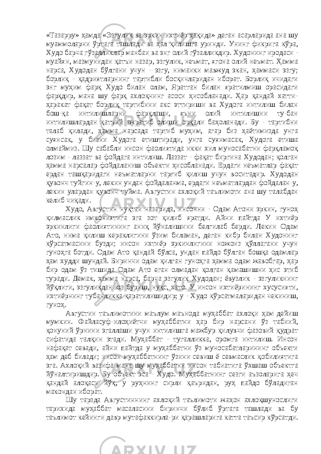 «Тазарру» ҳамда «Эзгулик ва эркин ихтиёр ҳақида» деган асарларида ана шу муаммоларни ўртага ташлади ва ҳал қилишга уринди. Унинг фикрига кўра, Худо барча гўзалликлар манбаи ва энг олий гўзалликдир. Худонинг иродаси - муайян, мазмунидан қатъи назар, эзгулик, неъмат, ягона олий неъмат. Ҳамма нарса, Худодан бўлгани учун - эзгу, нимаики мавжуд экан, ҳаммаси эзгу; борлиқ - қадриятларнинг тартибли босқичларидан иборат. Борлиқ ичидаги энг муҳим фарқ Худо билан олам, Яратган билан яратилмиш орасидаги фарқдир, мана шу фарқ ахлоқнинг асоси ҳисобланади. Ҳар қандай хатти- ҳаракат фақат борлиқ тартибини акс эттириши ва Худога интилиш билан бош-қа интилишларни фарқлаши, яъни олий интилишни ту-бан интилишлардан қатъий ажратиб олиши орқали баҳоланади. Бу - тартибни талаб қилади, ҳамма нарсада тартиб муҳим, агар биз ҳаётимизда унга суянсак, у бизни Худога етиштиради, унга суянмасак, Худога етиша олмаймиз. Шу сабабли инсон фаолиятида икки хил муносабатни фарқламоқ лозим - лаззат ва фойдага интилиш. Лаззат - фақат биргина Худодан; қолган ҳамма нарсалар фойдаланиш объекти ҳисобланади. Ердаги неъматлар фақат ердан ташқаридаги неъматларни тарғиб қилиш учун воситадир. Худодан қувонч туйгин-у, лекин ундан фойдаланма, ердаги неъматлардан фойдалан-у, лекин улардан қувонч туйма. Августин ахлоқий таълимоти ана шу талабдан келиб чиқади. Худо, Августин нуқтаи назарида, инсонни - Одам Атони эркин, гуноҳ қилмаслик имкониятига эга зот қилиб яратди. Айни пайтда У ихтиёр эркинлиги фаолиятининг аниқ йўналишини белгилаб берди. Лекин Одам Ато, нима қилиш кераклигини ўзим биламан, деган кибр билан Худонинг кўрсатмасини бузди; инсон ихтиёр эркинлигини ножоиз қўллагани учун гуноҳга ботди. Одам Ато қандай бўлса, ундан пайдо бўлган бошқа одамлар ҳам худди шундай. Биринчи одам қилган гуноҳга ҳамма одам жавобгар, ҳар бир одам ўз тишида Одам Ато еган олмадан қолган қамашишни ҳис этиб туради. Демак, ҳамма нарса, барча эзгулик Худодан; ёвузлик - эзгуликнинг йўқлиги, эзгуликдан юз буриш, нуқс, хато. У инсон ихтиёрининг хусусияти, ихтиёрнинг тубанликка қаратилишидир; у - Худо кўрсатмаларидан чекиниш, гуноҳ. Августин таълимотини маълум маънода муҳаббат ахлоқи ҳам дейиш мумкин. Файласуф-илоҳиётчи муҳаббатни ҳар бир нарсани ўз табиий, қонуний ўрнини эгаллаши учун интилишга мажбур қилувчи фазовий қудрат сифатида талқин этади. Муҳаббат - тугалликка, оромга интилиш. Инсон нафақат севади, айни пайтда у муҳаббатни ўз муносабатларининг объекти ҳам деб билади; инсон муҳаббатнинг ўзини севиш ё севмаслик қобилиятига эга. Ахлоқий вазифа мана шу муҳаббатни инсон табиатига ўхшаш объектга йўналтиришдир. Бу объект эса - Худо. Муҳаббатнинг сезги аъзоларига ҳеч қандай алоқаси йўқ, у руҳнинг сирли қаъридан, руҳ пайдо бўладиган макондан иборат. Шу тарзда Августиннинг ахлоқий таълимоти жаҳон ахлоқшунослиги тарихида муҳаббат масаласини биринчи бўлиб ўртага ташлади ва бу таълимот кейинги давр мутафаккирла-ри қарашларига катта таъсир кўрсатди. 