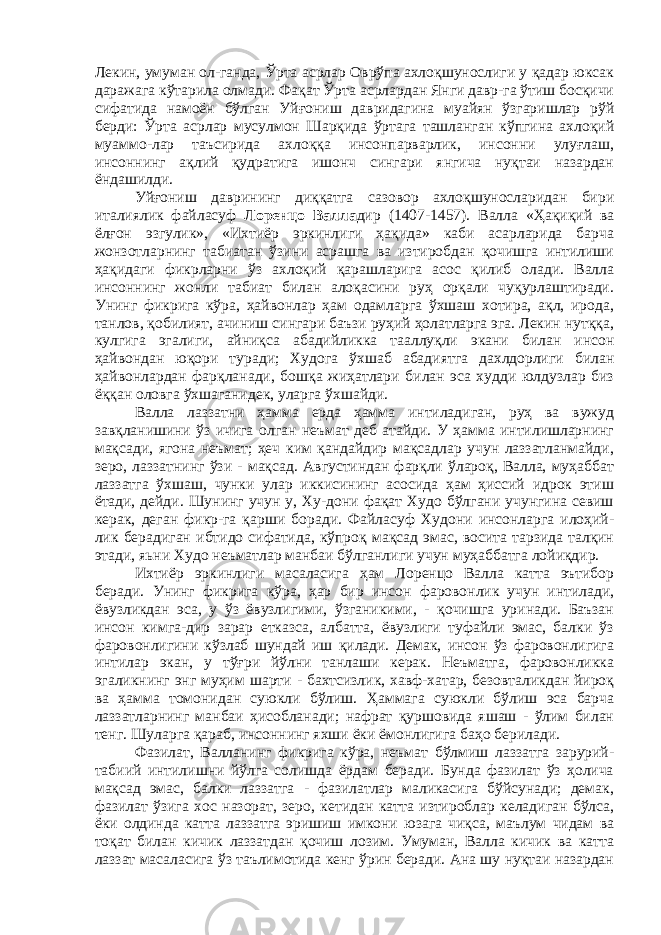 Лекин, умуман ол-ганда, Ўрта асрлар Оврўпа ахлоқшунослиги у қадар юксак даражага кўтарила олмади. Фақат Ўрта асрлардан Янги давр-га ўтиш босқичи сифатида намоён бўлган Уйғониш давридагина муайян ўзгаришлар рўй берди: Ўрта асрлар мусулмон Шарқида ўртага ташланган кўпгина ахлоқий муаммо-лар таъсирида ахлоққа инсонпарварлик, инсонни улуғлаш, инсоннинг ақлий қудратига ишонч сингари янгича нуқтаи назардан ёндашилди. Уйғониш даврининг диққатга сазовор ахлоқшуносларидан бири италиялик файласуф Лоренцо Валла дир (1407-1457). Валла «Ҳақиқий ва ёлғон эзгулик», «Ихтиёр эркинлиги ҳақида» каби асарларида барча жонзотларнинг табиатан ўзини асрашга ва изтиробдан қочишга интилиши ҳақидаги фикрларни ўз ахлоқий қарашларига асос қилиб олади. Валла инсоннинг жонли табиат билан алоқасини руҳ орқали чуқурлаштиради. Унинг фикрига кўра, ҳайвонлар ҳам одамларга ўхшаш хотира, ақл, ирода, танлов, қобилият, ачиниш сингари баъзи руҳий ҳолатларга эга. Лекин нутққа, кулгига эгалиги, айниқса абадийликка тааллуқли экани билан инсон ҳайвондан юқори туради; Худога ўхшаб абадиятга дахлдорлиги билан ҳайвонлардан фарқланади, бошқа жиҳатлари билан эса худди юлдузлар биз ёққан оловга ўхшаганидек, уларга ўхшайди. Валла лаззатни ҳамма ерда ҳамма интиладиган, руҳ ва вужуд завқланишини ўз ичига олган неъмат деб атайди. У ҳамма интилишларнинг мақсади, ягона неъмат; ҳеч ким қандайдир мақсадлар учун лаззатланмайди, зеро, лаззатнинг ўзи - мақсад. Августиндан фарқли ўлароқ, Валла, муҳаббат лаззатга ўхшаш, чунки улар иккисининг асосида ҳам ҳиссий идрок этиш ётади, дейди. Шунинг учун у, Ху-дони фақат Худо бўлгани учунгина севиш керак, деган фикр-га қарши боради. Файласуф Худони инсонларга илоҳий- лик берадиган ибтидо сифатида, кўпроқ мақсад эмас, восита тарзида талқин этади, яьни Худо неъматлар манбаи бўлганлиги учун муҳаббатга лойиқдир. Ихтиёр эркинлиги масаласига ҳам Лоренцо Валла катта эътибор беради. Унинг фикрига кўра, ҳар бир инсон фаровонлик учун интилади, ёвузликдан эса, у ўз ёвузлигими, ўзганикими, - қочишга уринади. Баъзан инсон кимга-дир зарар етказса, албатта, ёвузлиги туфайли эмас, балки ўз фаровонлигини кўзлаб шундай иш қилади. Демак, инсон ўз фаровонлигига интилар экан, у тўғри йўлни танлаши керак. Неъматга, фаровонликка эгаликнинг энг муҳим шарти - бахтсизлик, хавф-хатар, безовталикдан йироқ ва ҳамма томонидан суюкли бўлиш. Ҳаммага суюкли бўлиш эса барча лаззатларнинг манбаи ҳисобланади; нафрат қуршовида яшаш - ўлим билан тенг. Шуларга қараб, инсоннинг яхши ёки ёмонлигига баҳо берилади. Фазилат, Валланинг фикрига кўра, неъмат бўлмиш лаззатга зарурий- табиий интилишни йўлга солишда ёрдам беради. Бунда фазилат ўз ҳолича мақсад эмас, балки лаззатга - фазилатлар маликасига бўйсунади; демак, фазилат ўзига хос назорат, зеро, кетидан катта изтироблар келадиган бўлса, ёки олдинда катта лаззатга эришиш имкони юзага чиқса, маълум чидам ва тоқат билан кичик лаззатдан қочиш лозим. Умуман, Валла кичик ва катта лаззат масаласига ўз таълимотида кенг ўрин беради. Ана шу нуқтаи назардан 