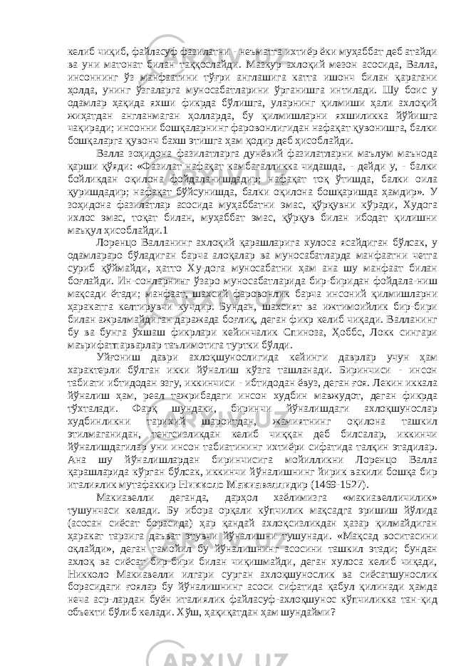 келиб чиқиб, файласуф фазилатни - неъматга ихтиёр ёки муҳаббат деб атайди ва уни матонат билан таққослайди. Мазкур ахлоқий мезон асосида, Валла, инсоннинг ўз манфаатини тўғри англашига катта ишонч билан қарагани ҳолда, унинг ўзгаларга муносабатларини ўрганишга интилади. Шу боис у одамлар ҳақида яхши фикрда бўлишга, уларнинг қилмиши ҳали ахлоқий жиҳатдан англанмаган ҳолларда, бу қилмишларни яхшиликка йўйишга чақиради; инсонни бошқаларнинг фаровонлигидан нафақат қувонишга, балки бошқаларга қувонч бахш этишга ҳам қодир деб ҳисоблайди. Валла зоҳидона фазилатларга дунёвий фазилатларни маълум маънода қарши қўяди: «Фазилат нафақат камбағалликка чидашда, - дейди у, - балки бойликдан оқилона фойдаланишдадир; нафақат тоқ ўтишда, балки оила қуришдадир; нафақат бўйсунишда, балки оқилона бошқаришда ҳамдир». У зоҳидона фазилатлар асосида муҳаббатни эмас, қўрқувни кўради, Худога ихлос эмас, тоқат билан, муҳаббат эмас, қўрқув билан ибодат қилишни маъқул ҳисоблайди.1 Лоренцо Валланинг ахлоқий қарашларига хулоса ясайдиган бўлсак, у одамлараро бўладиган барча алоқалар ва муносабатларда манфаатни четга суриб қўймайди, ҳатто Ху-дога муносабатни ҳам ана шу манфаат билан боғлайди. Ин-сонларнинг ўзаро муносабатларида бир-биридан фойдала-ниш мақсади ётади; манфаат, шахсий фаровонлик барча инсоний қилмишларни ҳаракатга келтирувчи кучдир. Бундан, шахсият ва ижтимоийлик бир-бири билан ажралмайдиган даражада боғлиқ, деган фикр келиб чиқади. Валланинг бу ва бунга ўхшаш фикрлари кейинчалик Спиноза, Ҳоббс, Локк сингари маърифатпарварлар таълимотига туртки бўлди. Уйғониш даври ахлоқшунослигида кейинги даврлар учун ҳам характерли бўлган икки йўналиш кўзга ташланади. Биринчиси - инсон табиати ибтидодан эзгу, иккинчиси - ибтидодан ёвуз, деган ғоя. Лекин иккала йўналиш ҳам, реал тажрибадаги инсон худбин мавжудот, деган фикрда тўхталади. Фарқ шундаки, биринчи йўналишдаги ахлоқшунослар худбинликни тарихий шароитдан, жамиятнинг оқилона ташкил этилмаганидан, тенгсизликдан келиб чиққан деб билсалар, иккинчи йўналишдагилар уни инсон табиатининг ихтиёри сифатида талқин этадилар. Ана шу йўналишлардан биринчисига мойилликни Лоренцо Валла қарашларида кўрган бўлсак, иккинчи йўналишнинг йирик вакили бошқа бир италиялик мутафаккир Никколо Макиавелли дир (1469-1527). Макиавелли деганда, дарҳол хаёлимизга «макиавелличилик» тушунчаси келади. Бу ибора орқали кўпчилик мақсадга эришиш йўлида (асосан сиёсат борасида) ҳар қандай ахлоқсизликдан ҳазар қилмайдиган ҳаракат тарзига даъват этувчи йўналишни тушунади. «Мақсад воситасини оқлайди», деган тамойил бу йўналишнинг асосини ташкил этади; бундан ахлоқ ва сиёсат бир-бири билан чиқишмайди, деган хулоса келиб чиқади, Никколо Макиавелли илгари сурган ахлоқшунослик ва сиёсатшунослик борасидаги ғоялар бу йўналишнинг асоси сифатида қабул қилинади ҳамда неча аср-лардан буён италиялик файласуф-ахлоқшунос кўпчиликка тан-қид объекти бўлиб келади. Хўш, ҳақиқатдан ҳам шундайми? 