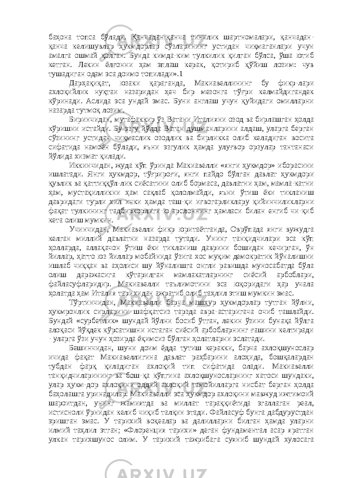 баҳона топса бўлади. Қанчадан-қанча тинчлик шартномалари, қанчадан- қанча келишувлар ҳукмдорлар сўзларининг устидан чиқмаганлари учун амалга ошмай қолган. Бунда кимда-ким тулкилик қилган бўлса, ўша ютиб кетган. Лекин ёлғонни ҳам эплаш керак, қотириб қўйиш лозим: чув тушадиган одам эса доимо топилади».1 Дарҳақиқат, юзаки қараганда, Макиавеллининг бу фикр-лари ахлоқийлик нуқтаи назаридан ҳеч бир мезонга тўғри келмайдигандек кўринади. Аслида эса ундай эмас. Буни англаш учун қуйидаги омилларни назарда тутмоқ лозим. Биринчидан, мутафаккир ўз Ватани Италияни озод ва бирлашган ҳолда кўришни истайди. Бу эзгу йўлда Ватан душманларини алдаш, уларга берган сўзининг устидан чиқмаслик озодлик ва бирликка олиб келадиган восита сифатида намоён бўлади, яъни эзгулик ҳамда улуғвор орзулар тантанаси йўлида хизмат қилади. Иккинчидан, жуда кўп ўринда Макиавелли «янги ҳукмдор» иборасини ишлатади. Янги ҳукмдор, тўғрироғи, янги пайдо бўлган давлат ҳукмдори қувлик ва қаттиққўл-лик сиёсатини олиб бормаса, давлатни ҳам, мамла-катни ҳам, мустақилликни ҳам сақлаб қололмайди, яъни ўтиш ёки тикланиш давридаги турли хил ички ҳамда таш-қи иғвогарликлару қийинчиликларни фақат тулкининг тадбиркорлиги-ю арслоннинг ҳамласи билан енгиб чи-қиб кета олиш мумкин. Учинчидан, Макиавелли фикр юритаётганда, Оврўпада янги вужудга келган миллий давлатни назарда тутади. Унинг танқидчилари эса кўп ҳолларда, аллақачон ўтиш ёки тикланиш даврини бошидан кечирган, ўн йиллар, ҳатто юз йиллар мобайнида ўзига хос муқим демократик йўналишни ишлаб чиққан ва аҳолиси шу йўналишга онгли равишда муносабатда бўла олиш даражасига кўтарилган мамлакатларнинг сиёсий арбоблари, файласуфларидир. Макиавелли таълимотини эса юқоридаги ҳар учала ҳолатда ҳам Италия тарихидан ажратиб олиб таҳлил этиш мумкин эмас. Тўртинчидан, Макиавелли барча машҳур ҳукмдорлар тутган йўлни, ҳукмронлик сирларини шафқатсиз тарзда авра-астаригача очиб ташлайди. Бундай «сурбетлик» шундай йўлни босиб ўтган, лекин ўзини бунақа йўлга алоқаси йўқдек кўрсатишни истаган сиёсий арбобларнинг ғашини келтиради - уларга ўзи учун ҳозирда ёқимсиз бўлган ҳолатларни эслатади. Бешинчидан, шуни доим ёдда тутиш керакки, барча ахлоқшунослар ичида фақат Макиавеллигина давлат раҳбарини алоҳида, бошқалардан тубдан фарқ қиладиган ахлоқий тип сифатида олади. Макиавелли танқидчиларининг ва бош-қа кўпгина ахлоқшуносларнинг хатоси шундаки, улар ҳукм-дор ахлоқини оддий ахлоқий тамойилларга нисбат берган ҳолда баҳолашга уринадилар. Макиавелли эса ҳукмдор ахлоқини мавжуд ижтимоий шароитдан, унинг жамиятда ва миллат тараққиётида эгаллаган реал, истисноли ўрнидан келиб чиқиб талқин этади. Файласуф бунга дабдурустдан эришган эмас. У тарихий воқеалар ва далилларни билган ҳамда уларни илмий таҳлил этган; «Флоренция тарихи» деган фундаментал асар яратган улкан тарихшунос олим. У тарихий тажрибага суяниб шундай хулосага 