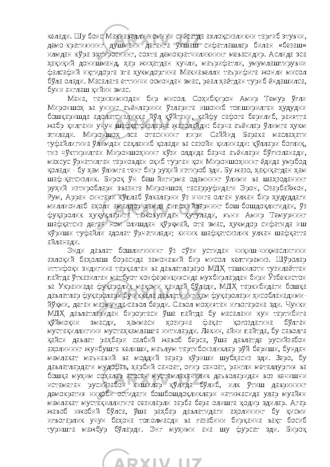 келади. Шу боис Макиавелли номини сиёсатда ахлоқсизликни тарғиб этувчи, демо-кратиянинг душмани деганга ўхшаш сифатлашлар билан «безаш» илмдан кўра эҳтироснинг, сохта демократчиликнинг мевасидир. Аслида эса ҳақиқий донишманд, ҳар жиҳатдан кучли, маърифатли, умумлаштирувчи фалсафий иқтидорга эга ҳукмдоргина Макиавелли таърифига жонли мисол бўла олади. Масалага еттинчи осмондан эмас, реал ҳаётдан туриб ёндашилса, буни англаш қийин эмас. Мана, тарихимиздан бир мисол. Соҳибқирон Амир Темур ўғли Мироншоҳ ва унинг аъёнларини ўзларига ишониб топширилган ҳудудни бошқаришда адолатсизликка йўл қўйгани, кайфу сафога берилиб, раиятга жабр қилгани учун шафқатсизларча жазолайди: барча аъёнлар ўлимга ҳукм этилади. Мироншоҳ эса отасининг пири Саййид Барака маслаҳати туфайлигина ўлимдан сақланиб қолади ва сазойи қилинади: қўллари боғлиқ, тиз чўктирилган Мироншоҳнинг кўзи олдида барча аъёнлари бўғизланади, махсус ўрнатилган тарновдан оқиб турган қон Мироншоҳнинг ёдида умрбод қолади - бу ҳам ўлимга тенг бир руҳий изтироб эди. Бу жазо, ҳақиқатдан ҳам шаф-қатсизлик. Бироқ ўн беш-йигирма одамнинг ўлими ва шаҳзоданинг руҳий изтироблари эвазига Мироншоҳ тасарруфидаги Эрон, Озарбайжон, Рум, Арран сингари кўплаб ўлкаларни ўз ичига олган улкан бир ҳудуддаги миллионлаб аҳоли амалдор ҳамда сипоҳийларнинг бош-бошдоқлигидан, ўз фуқаролик ҳуқуқларига тажовузидан қутулади, яъни Амир Темурнинг шафқатсиз деган ном олишдан қўрқмай, ота эмас, ҳукмдор сифатида иш кўриши туфайли адолат ўрнатилади; кичик шафқатсизлик улкан шафқатга айланади. Энди давлат бошлиғининг ўз сўзи устидан чиқиш-чиқмаслигини ахлоқий баҳолаш борасида замонавий бир мисол келтирамиз. Шўролар иттифоқи эндигина тарқалган ва давлатлараро МДҲ ташкилоти тузилаётган пайтда ўтказилган матбуот конференциясида мухбирлардан бири Ўзбекистон ва Украинада фуқаролик мақоми қандай бўлади, МДҲ таркибидаги бошқа давлатлар фуқаролари бу иккала давлатнинг ҳам фуқаролари ҳисобланадими- йўқми, деган мазмунда савол берди. Савол моҳиятан иғвогарона эди. Чунки МДҲ давлатларидан бирортаси ўша пайтда бу масалани кун тартибига қўймоқчи эмасди, ҳаммаси ҳозирча фақат қоғоздагина бўлган мустақиллигини мустаҳкамлашга интиларди. Лекин, айни пайтда, бу саволга қайси давлат раҳбари салбий жавоб берса, ўша давлатда русийзабон аҳолининг жунбушга келиши, маълум тартибсизликлар рўй бериши, бундан мамлакат маънавий ва моддий зарар кўриши шубҳасиз эди. Зеро, бу давлатлардаги мудофаа, ҳарбий саноат, оғир саноат, рангли металлургия ва бошқа муҳим соҳалар асосан мустамлакачилик даъволаридан воз кечишни истамаган русийзабон кишилар қўлида бўлиб, илк ўтиш даврининг демократия ниқоби остидаги бошбошдоқликлари натижасида улар муайян мамлакат мустақиллигига сезиларли зарба бера олишга қодир эдилар. Агар жавоб ижобий бўлса, ўша раҳбар давлатидаги аҳолининг бу қисми иғвогарлик учун баҳона тополмасди ва ғазабини бирқанча вақт босиб туришга мажбур бўларди. Энг муҳими ана шу фурсат эди. Бироқ 