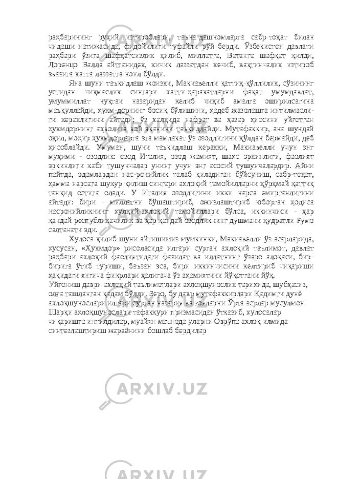 раҳбарининг руҳий изтироблари, таъна-дашномларга сабр-тоқат билан чидаши натижасида, фидойилиги туфайли рўй берди. Ўзбекистон давлати раҳбари ўзига шафқатсизлик қилиб, миллатга, Ватанга шафқат қилди, Лоренцо Валла айтганидек, кичик лаззатдан кечиб, вақтинчалик изтироб эвазига катта лаззатга ноил бўлди. Яна шуни таъкидлаш жоизки, Макиавелли қаттиқ-қўллилик, сўзининг устидан чиқмаслик сингари хатти-ҳаракатларни фақат умумдавлат, умуммиллат нуқтаи назаридан келиб чиқиб амалга оширилсагина маъқуллайди, ҳукм-дорнинг босиқ бўлишини, ҳадеб жазолашга интилмасли- ги кераклигини айтади; ўз халқида нафрат ва ҳазар ҳиссини уйғотган ҳукмдорнинг аҳволига вой эканини таъкидлайди. Мутафаккир, ана шундай оқил, моҳир ҳукмдорларга эга мамлакат ўз озодлигини қўлдан бермайди, деб ҳисоблайди. Умуман, шуни таъкидлаш керакки, Макиавелли учун энг муҳими - озодлик: озод Италия, озод жамият, шахс эркинлиги, фаолият эркинлиги каби тушунчалар унинг учун энг асосий тушунчалардир. Айни пайтда, одамлардан нас-ронийлик талаб қиладиган бўйсуниш, сабр-тоқат, ҳамма нарсага шукур қилиш сингари ахлоқий тамойилларни қўрқмай қаттиқ танқид остига олади. У Италия озодлигини икки нарса емирганлигини айтади: бири - миллатни бўшаштириб, ожизлаштириб юборган ҳодиса насронийликнинг хулқий-ахлоқий тамойиллари бўлса, иккинчиси - ҳар қандай республикачилик ва ҳар қандай озодликнинг душмани қудратли Румо салтанати эди. Хулоса қилиб шуни айтишимиз мумкинки, Макиавелли ўз асарларида, хусусан, «Ҳукмдор» рисоласида илгари сурган ахлоқий таълимот, давлат раҳбари ахлоқий фаолиятидаги фазилат ва иллатнинг ўзаро алоқаси, бир- бирига ўтиб туриши, баъзан эса, бири иккинчисини келтириб чиқариши ҳақидаги янгича фикрлари ҳалигача ўз аҳамиятини йўқотгани йўқ. Уйғониш даври ахлоқий таълимотлари ахлоқшунослик тарихида, шубҳасиз, олға ташланган қадам бўлди. Зеро, бу давр мутафаккирлари Қадимги дунё ахлоқшунослари илгари сурган назария ва ғояларни Ўрта асрлар мусулмон Шарқи ахлоқшунослари тафаккури призмасидан ўтказиб, хулосалар чиқаришга интилдилар, муайян маънода уларни Оврўпа ахлоқ илмида синтезлаштириш жараёнини бошлаб бердилар 