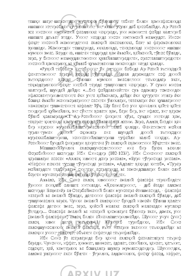 ташқи шарт-шароитдан мустақил бўлишни, табиат билан ҳамнафасликда яшашни изтиробдан қутулишнинг энг яхши усули деб ҳисоблайди. Ар-Розий эса инсонни ижтимоий фаолликка чақиради, уни жамиятга фойда келтириб яшашга даъват этади. Унинг наздида инсон ижтимоий мавжудот. Инсон фақат инсоний жамиятдагина ахлоқий юксакликка, бахт ва фаровонликка эришади. Жамиятдан ташқарида, яккаликда, танҳоликда инсоннинг яшаши мумкин эмас. Борди-ю, яшаган тақдирда ҳам ёввойи, ҳайвоний, тўпос бўлади, зеро, у бизнинг мавжудлигимизни қулайлаштирадиган, орасталаштирадиган инсоний ҳамкорлик ва қўллаб-қувватланиш имконидан четда қолади. «Руҳий табобат» китобининг ўн олтинчи бобида Ар-Розий эътиқодий фанатизмнинг зарари ҳақида тўхталади. Идеал даражадаги соф диний эътиқоднинг ҳаётда бўлиши мумкин эмаслигини таъкидлар экан, тақводорликни фақат нисбий тарзда тушунишга чақиради. У сувни мисол келтириб, шундай дейди: «...биз фойдаланаётган сув одамлар томонидан ифлослантирилмаганига ёки унга ҳайвонлар, дайди ёки қутурган итлар ёки бошқа ёввойи жониворларнинг сасиган ўликлари, тезаклари ёки қушларнинг нажаслари тушмаганига кафолат йўқ. Шу боис биз уни қанчалик қайта-қайта тиндириб қуймайлик, энг сўнгги ҳолати ҳам, бари бир, энг ифлос, энг ҳаром бўлиб қолаверади».1 Ар-Розийнинг фикрига кўра, сувдан ичганда ҳам, таҳорат қилганда ҳам улар ҳақида ўйламаслик лозим. Зеро, Аллоҳ биздан ҳеч бир нарсани мураккаблаштирмасликни талаб қилади. Фанатизмга мойил турли-туман диний оқимлар ана шундай диний эътиқодни мураккаблаштириш, ноинсонийлаштириш туфайли келиб чиқади. Ар- Розийнинг бундай фикрлари ҳанузгача ўз ахлоқий аҳамиятини йўқотган эмас. Машшоиййунлик ахлоқшунослигининг яна бир буюк вакили Форобийнинг шогирди Ибн Сино дир (980-1037). Ибн Синонинг ахлоқий қарашлари асосан «Ахлоқ илмига доир рисола», «Бурч тўғрисида рисола». «Нафсни покиза тутиш тўғрисида рисола», «Адолат ҳақида китоб», «Турар жойлардаги тадбирлар» сингари асарларида ва замондошлари билан олиб борган мунозара-ёзишмаларида ўз аксини топган. Аввало, Ибн Сино ахлоқ илмининг амалий фалсафа таркибидаги ўрнини аниқлаб олишга интилади. «Ҳакимларнинг, - деб ёзади аллома шогирди Баҳманёр ал-Озарбойжоний билан мунозара-ёзишмасида, - фалсафа назарий ва амалий бўлади, деганини фалсафа амалий-ахлоқий бўлади, деб тушунмаслик керак. Чунки амалий ахлоқнинг бундай намоён бўлиш ҳолати фалсафа дегани эмас, зеро, қиёсий малака ахлоқий малакадан мутлақо ўзгадир... Фалсафа амалий ва назарий қисмларга бўлинар экан, демак, уни (амалий фалсафани) ахлоқ билан айнанлаштирилмайди. Шунинг учун (уни) ахлоқ илми деган маъқул».1 Кўриниб турибдики, Ибн Сино ахлоқшуносликни амалий фалсафа, яъни назария эканини таъкидлайди ва ахлоқни унинг тадқиқот объекти сифатида таърифлайди. Ибн Сино ўз асарларида бир қанча ахлоқий фазилатларга таъриф беради. Чунончи, иффат, ҳиммат, шижоат, адолат, сахийлик, қаноат, қатъият, садоқат, ҳаё, камтарлик ва бошқалар шулар жумласидандир. Шунингдек, аллома уларнинг акси бўлган - ўғрилик, алдамчилик, фисқу фасод, нафрат, 