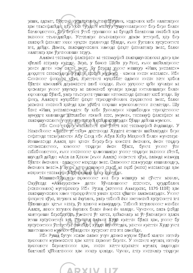 рашк, адоват, бўҳтон, иродасизлик, такаббурлик, нодонлик каби иллатларни ҳам тавсифлайди; ҳар икки турдаги мазкур тушунчаларнинг бир-бири билан боғлиқлигини, бир-бирига ўтиб туришини ва бундай боғланиш ижобий ҳол эканини таъкидлайди. Устозлари анъаналарини давом эттириб, ҳар бир ахлоқий фазилат икки нуқсон оралиғида бўлади, яъни ўрталик хусусиятига эга, дейди. Демак, ахлоқшунослик илмида фақат фазилатлар эмас, балки иллатлар ҳам ўрганилиши зарур. Аллома тасаввуф фалсафаси ва тасаввуфий ахлоқшуносликка доир ҳам кўплаб асарлар яратди. Зеро, у бежиз Шайх ур-Раис, яъни шайхларнинг раиси деган ном олган эмас. Бу борада унинг машҳур «Ишқ рисоласи» диққатга сазовордир. Ундаги асосий муаммо - комил инсон масаласи. Ибн Синонинг фикрига кўра, Яратганга муҳаббат одамни инсон зоти қобил бўлган комиллик даражасига олиб чиқади. Яъни руҳнинг қуйи кучлари ва қисмлари унинг улуғвор ва олижаноб кучлари ҳамда интилишлари билан яқинликда бўлиб, улар таъсирига тушиши натижасида фазилат касб этади. Бу фикр, Аллоҳга муҳаббат фақат таркидунёчилик орқалигина эмас, балки расмона инсоний ҳаётда ҳам рўёбга чиқиши мумкинлигини англатади. Шу боис «Ишқ рисоласи»даги бу каби ўринларни нақшбандия тариқатининг вужудга келишида дастлабки ғоявий асос, умуман, тасаввуф фалсафаси ва ахлоқшунослиги учун илк назарий пойдеворлардан бўлди дейиш мумкин. Ибн Сино тақдир масаласига ҳам ўзига хос тасаввуфий ёндашади. У Навоийнинг «Лисон ут-тайр» достонида Худога етишган шайхлардан бири сифатида тасвирланган Абу Саид ибн Абул Хайр Меҳаний билан мунозара- ёзишмасида Аллоҳ ҳеч қачон бирор-бир кимсага ёмонлик, ёмон тақдир истамаслигини, кимнинг тақдири ёмон бўлса, бунга унинг ўзи сабабчилигини, яъни инсоннинг қилмишлари унинг тақдири эканини айтиб, шундай дейди: «Асл ал-Ҳаким (яъни Аллоҳ) иноятига кўра, оламда мавжуд бўлган ёмонлик - оламнинг мақсади эмас. Оламнинг асл муроди яхшиликдир, ёмонлик эмас!».1 Буюк ватандошимиз савоб ва ақоб (жазо) масаласида ҳам моҳиятан тасаввуфий йўналишда фикр юритади. Машшоиййунлик оқимининг яна бир машҳур ва сўнгги вакили, Оврўпада «Авверроизм» деган йўналишнинг асосчиси, қурдобалик (испаниялик) мутафаккир Ибн Рушд ( лотинча Авверроэс, 1126-1198) ҳам ахлоқшунослик илми тараққиётига улкан ҳисса қўшган алломалардан. Унинг фикрига кўра, эзгулик ва ёвузлик, улар табиий ёки ижтимоий хусусиятга эга бўлишидан қатъи назар, ўз ҳолича мавжуддир. Табиий эзгуликнинг манбаи Аллоҳ, лекин эзгулик ёвузлик билан ёнма-ён келади. Чунончи, олов фойда келтириши баробарида, ўрмонга ўт кетса, ҳайвонлар ва ўт-ўланларни ҳалок этиш хусусиятига эга. Гарчанд оловни Худо яратган бўлса ҳам, унинг бу хусусиятини ўзгартира олмайди, худди шунингдек, рангни яратган Худо унга эшитишимиз мумкин бўладиган хусусият ато эта олмайди. Ибн Рушд бутун ислом олами учун доимо муҳим бўлиб келган ихтиёр эркинлиги муаммосига ҳам катта аҳамият берган. У инсонга мутлақ ихтиёр эркинлиги берилганини ҳам, инсон хатти-ҳаракати мутлақ олдиндан белгилаб қўйилганини ҳам инкор қилади. Чунки, агар инсонлар тақдири 