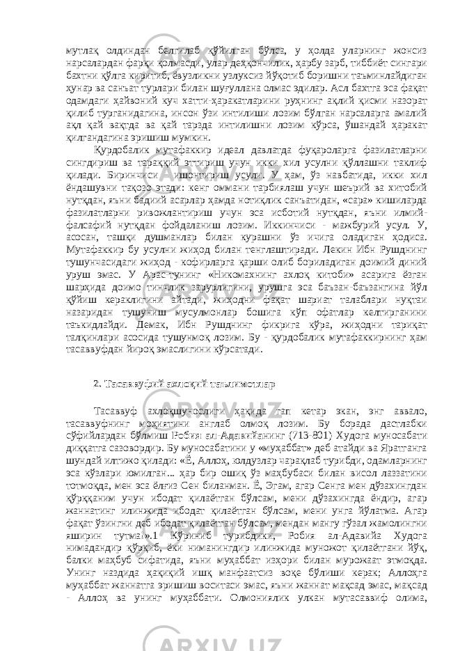 мутлақ олдиндан белгилаб қўйилган бўлса, у ҳолда уларнинг жонсиз нарсалардан фарқи қолмасди, улар деҳқончилик, ҳарбу зарб, тиббиёт сингари бахтни қўлга киритиб, ёвузликни узлуксиз йўқотиб боришни таъминлайдиган ҳунар ва санъат турлари билан шуғуллана олмас эдилар. Асл бахтга эса фақат одамдаги ҳайвоний куч хатти-ҳаракатларини руҳнинг ақлий қисми назорат қилиб турганидагина, инсон ўзи интилиши лозим бўлган нарсаларга амалий ақл қай вақтда ва қай тарзда интилишни лозим кўрса, ўшандай ҳаракат қилгандагина эришиш мумкин. Қурдобалик мутафаккир идеал давлатда фуқароларга фазилатларни сингдириш ва тараққий эттириш учун икки хил усулни қўллашни таклиф қилади. Биринчиси - ишонтириш усули. У ҳам, ўз навбатида, икки хил ёндашувни тақозо этади: кенг оммани тарбиялаш учун шеърий ва хитобий нутқдан, яъни бадиий асарлар ҳамда нотиқлик санъатидан, «сара» кишиларда фазилатларни ривожлантириш учун эса исботий нутқдан, яъни илмий- фалсафий нутқдан фойдаланиш лозим. Иккинчиси - мажбурий усул. У, асосан, ташқи душманлар билан курашни ўз ичига оладиган ҳодиса. Мутафаккир бу усулни жиҳод билан тенглаштиради. Лекин Ибн Рушднинг тушунчасидаги жиҳод - кофирларга қарши олиб бориладиган доимий диний уруш эмас. У Арас-тунинг «Никомахнинг ахлоқ китоби» асарига ёзган шарҳида доимо тинчлик зарурлигини, урушга эса баъзан-баъзангина йўл қўйиш кераклигини айтади, жиҳодни фақат шариат талаблари нуқтаи назаридан тушуниш мусулмонлар бошига кўп офатлар келтирганини таъкидлайди. Демак, Ибн Рушднинг фикрига кўра, жиҳодни тариқат талқинлари асосида тушунмоқ лозим. Бу - қурдобалик мутафаккирнинг ҳам тасаввуфдан йироқ эмаслигини кўрсатади. 2. Тасаввуфий ахлоқий таълимотлар Тасаввуф ахлоқшунослиги ҳақида гап кетар экан, энг аввало, тасаввуфнинг моҳиятини англаб олмоқ лозим. Бу борада дастлабки сўфийлардан бўлмиш Робия ал-Адавийа нинг (713-801) Худога муносабати диққатга сазовордир. Бу муносабатини у «муҳаббат» деб атайди ва Яратганга шундай илтижо қилади: «Ё, Аллоҳ, юлдузлар чарақлаб турибди, одамларнинг эса кўзлари юмилган... ҳар бир ошиқ ўз маҳбубаси билан висол лаззатини тотмоқда, мен эса ёлғиз Сен биланман. Ё, Эгам, агар Сенга мен дўзахингдан қўрққаним учун ибодат қилаётган бўлсам, мени дўзахингда ёндир, агар жаннатинг илинжида ибодат қилаётган бўлсам, мени унга йўлатма. Агар фақат ўзингни деб ибодат қилаётган бўлсам, мендан мангу гўзал жамолингни яширин тутма!».1 Кўриниб турибдики, Робия ал-Адавийа Худога нимадандир қўрқиб, ёки ниманингдир илинжида муножот қилаётгани йўқ, балки маҳбуб сифатида, яъни муҳаббат изҳори билан мурожаат этмоқда. Унинг наздида ҳақиқий ишқ манфаатсиз воқе бўлиши керак; Аллоҳга муҳаббат жаннатга эришиш воситаси эмас, яъни жаннат мақсад эмас, мақсад - Аллоҳ ва унинг муҳаббати. Олмониялик улкан мутасаввиф олима, 