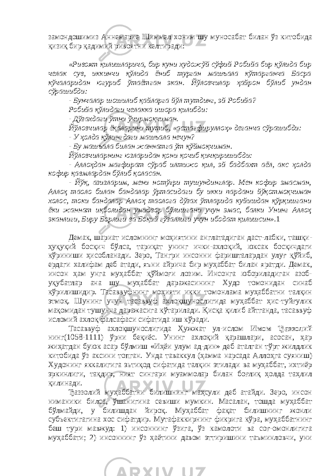 замондошимиз Аннемарие Шиммел хоним шу муносабат билан ўз китобида қизиқ бир қадимий ривоятни келтиради: «Ривоят қилишларича, бир куни художўй сўфий Робийа бир қўлида бир челак сув, иккинчи қўлида ёниб турган машъала кўтарганча Басра кўчаларидан югуриб ўтаётган экан. Йўловчилар ҳайрон бўлиб ундан сўрашибди: - Бунчалар шошилиб қайларга йўл тутдинг, эй Робийа? Робийа қўлидаги челакка ишора қилибди: - Дўзахдаги ўтни ўчирмоқчиман. Йўловчилар ёқаларини тутиб, «астағфируллоҳ» деганча сўрашибди: - У ҳолда қўлингдаги машъала нечун? - Бу машъала билан жаннатга ўт қўймоқчиман. Йўловчиларнинг юзларидан қони қочиб қичқиришибди: - Аллоҳдан мағфират сўраб илтижо қил, эй бадбахт аёл, акс ҳолда кофир қавмлардан бўлиб қоласан. - Йўқ, азизларим, мени нотўғри тушундинглар. Мен кофир эмасман, Аллоҳ таоло билан бандалар ўртасидаги бу икки пардани йўқотмоқчиман холос, токи бандалар Аллоҳ таолога дўзах ўтларида куйишдан қўрқишгани ёки жаннат иқболидан умидвор бўлишгани учун эмас, балки Унинг Аллоҳ эканлиги, Биру Борлиги ва Боқий гўзаллиги учун ибодат қилишсин». 1 Демак, шариат исломнинг моҳиятини англатадиган даст-лабки, ташқи- ҳуқуқий босқич бўлса, тариқат унинг ички-ахлоқий, юксак босқичдаги кўриниши ҳисобланади. Зеро, Тангри инсонни фаришталардан улуғ қўйиб, ердаги халифам деб атади, яъни айрича бир муҳаббат билан яратди. Демак, инсон ҳам унга муҳаббат қўймоғи лозим. Инсонга юбориладиган азоб- уқубатлар ана шу муҳаббат даражасининг Худо томонидан синаб кўрилишидир. Тасаввуфнинг моҳияти икки томонлама муҳаббатни талқин этмоқ. Шунинг учун тасаввуф ахлоқшунослигида муҳаббат ҳис-туйғулик мақомидан тушунча даражасига кўтарилади. Қисқа қилиб айтганда, тасаввуф исломий ахлоқ фалсафаси сифатида иш кўради. Тасаввуф ахлоқшунослигида Ҳужжат ул-ислом Имом Ђаззолий нинг(1058-1111) ўрни беқиёс. Унинг ахлоқий қарашлари, асосан, ҳар жиҳатдан буюк асар бўлмиш «Иҳёи улум ад-дин» деб аталган тўрт жилдлик китобида ўз аксини топган. Унда таваккул (ҳамма нарсада Аллоҳга суяниш) Худонинг яккалигига эьтиқод сифатида талқин этилади ва муҳаббат, ихтиёр эркинлиги, тақдир, ният сингари муаммолар билан боғлиқ ҳолда таҳлил қилинади. Ђаззолий муҳаббатни билишнинг маҳсули деб атайди. Зеро, инсон ниманики билса, ўшанигина севиши мумкин. Масалан, тошда муҳаббат бўлмайди, у билишдан йироқ. Муҳаббат фақат билишнинг жонли субъектигагина хос сифатдир. Мутафаккирнинг фикрига кўра, муҳаббатнинг беш тури мавжуд: 1) инсоннинг ўзига, ўз камолоти ва соғ-омонлигига муҳаббати; 2) инсоннинг ўз ҳаётини давом эттиришини таъминловчи, уни 