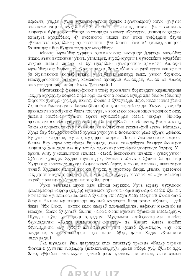 асровчи, ундан турли муҳликотларни (ҳалок этувчиларни) нари тутувчи валинеъматларига муҳаббати; 3) инсоннинг, гарчанд шахсан ўзига яхшилик қилмаган бўлса ҳам, бошқа инсонларга хизмат кўрсатган, яхшилик қилган зотларга муҳаббати; 4) инсоннинг ташқи ёки ички қиёфадаги барча гўзалликка муҳаббати; 5) инсоннинг ўзи билан ботиний (ички), яширин ўхшашлиги бор бўлган зотларга муҳаббати. Мазкур муҳаббат турлари ҳаммасининг замирида Аллоҳга муҳаббат ётади, яъни инсоннинг ўзига, ўзгаларга, атроф-муҳитга муносабати муҳаббат орқали амалга ошади ва бу муҳаббат турларининг ҳаммаси Аллоҳга муҳаббатнинг билвосита кўринишидир. Зеро: «Ўзини англаб етган кишигина ўз Яратганини англаб етади, у ўз-ўзича мавжуд эмас, унинг борлиги, мавжудлигининг давоми, камолотга эришуви Аллоҳдан, Аллоҳ ва Аллоҳ воситасидадир», - дейди Имом Ђаззолий .1 Мутасаввиф файласуфнинг ихтиёр эркинлиги борасидаги қарашларида тақдир муқаррар ҳодиса сифатида тал-қин этилади. Бунда ҳам билим (билиш) биринчи ўринда ту-ради; ихтиёр билимга бўйсунади. Зеро, инсон нима ўзига ёқиш ёки ёқмаслигини билим (билиш) орқали англаб етади. Умуман, ихтиёр эркинлиги ихтиёрнинг ўзига хос тури, у нимагаки инсон ишончсизлик туйса, ўшанга нисбатан бўлган ақлий муносабатдан юзага чиқади. Ихтиёр эркинлиги «касб» тушунчаси билан боғлиқ. Касб - касб этмоқ, ўзига олмоқ, ўзига юқтирмоқ сингари маъноларни англатувчи тасаввуфий атама. Масалан, Худо бир бандасини синаб кўриш учун унга ёмонликни раво кўрди, дейлик. Бу унинг тақдири, мутлақ муқаррар ҳодиса. Лекин ёмонликнинг ижроси бошқа бир одам ихтиёрига берилади, яъни синалаётган бандага ёмонлик қилиш-қилмаслиги ана шу восита-одамнинг ихтиёрий танловига боғлиқ. У - эркин. Агар у яхшиликни танласа - савоб, ёмонликни танласа - гуноҳ унинг бўйнига тушади. Худди шунингдек, ёмонлик объекти бўлган банда агар Худонинг синовига шукур билан жавоб берса, у суюк, аксинча, шаккоклик қилиб, Худодан нолиса ёки юз ўгирса, у гуноҳкор банда. Демак, Ђаззолий тақдирнинг муқаррарлигини таъкидлагани ҳолда, инсонга маълум маънода ихтиёр эркинлиги берилганини қайд этади. Ўрни келганда шуни ҳам айтиш керакки, Ўрта асрлар мусулмон фалсафасида тақдир (қадар) муаммоси кўпгина тортишувларга сабаб бўлган. Ибн Сино мутасаввиф аллома Абу Саид ибн Абул Хайр Меҳаний билан олиб борган ёзишма-мунозарасида шундай мулоҳаза билдиради: «Қадар, - деб ёзади Ибн Сино, - инсон ақли қамраб ололмайдиган, нафақат мажозий ва мавҳум, балки бутунлай билиш, тагига етиш мумкин бўлмаган масаладир». Шундан сўнг у тақдир ҳақидаги Муҳаммад алайҳиссаломга нисбат бериладиган: «Қадар Аллоҳнинг сиридир» ва Ҳазрат Алига нисбат бериладиган: «Бу тубсиз денгиздирки, унга тушиб бўлмайди», «Бу тик қоядирки, унда ушлайдиган ҳеч нарса йўқ», деган Ҳадис сўзларини келтиради.1 Гап шундаки, ўша даврларда аҳли тасаввуф орасида «Қадар сирини билишга уриниш илҳаддир (шаккокликдир)» деган ибора урф бўлган эди. Зеро, сўфийлар таваккулга қатъий риоя қилмоқлари лозим, яъни ҳамма 