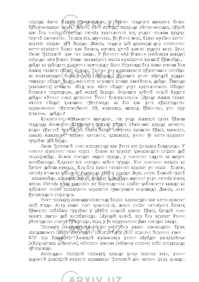 нарсада ёлғиз Худога суянмоқлари, у берган тақдирга шукрона билан бўйсунмоқлари керак. Лекин, айни пайтда, юқорида айтганимиздек, сўфий ҳам бир инсон сифатида ихтиёр эркинлигига эга, ундан танлаш ҳуқуқи тортиб олинмаган. Танлов эса, шунчаки, ўз-ўзича эмас, балки муайян хатти- ҳаракат орқали рўй беради. Демак, тақдир қай даражада-дир инсоннинг хатти-ҳаракати билан ҳам боғлиқ, мутлақ қотиб қолган ҳодиса эмас. Буни Имом Ђаззолий ҳам тан олади. У ўзининг «Аё ўғлон!» («Айюҳал валад») асарида: «Аё ўғлон! Яхши амалларсиз юксак мукофотга эришиб бўлмайди, - дейди ва қуйидаги ҳикоятни келтиради: Бани Исроилда бир киши етмиш йил Аллоҳ таолога ибодат қилади. Тангри уни малакларига кўрсатишни истайди ва малаклардан бирини унга юборади. Фаришта унга: «Бундай ҳаддан ташқари ибодат билан жаннатга киришга етиша олмайсан», дейди. Ўшанда (камолотга) етишган обид эса: «Биз ибодат учун яратилганмиз. Ибодат бизларга тақозодир», деб жавоб беради. Фаришта қайтиб чиқиб Худога дейди: «Унинг нима деганини Ўзинг билгувчисан!». Шунда Аллоҳ таоло: «Бизга ибодат қилишни тўхтатмади ва биз ҳам унга кўрсатадиган карамимизни тўхтатмаймиз! Эй, малаклар, шоҳид бўлингки, уни афу этаман», - дейди.2 Ҳикоятнинг муҳимлиги шундаки, гап унда Аллоҳга суюк бўлиш тақдирда ёзилмаган банданинг суюкли обидга айланиши ҳақида кетяпти; ундан кўриниб турибдики, солиҳ банда нимагаки эришган бўлса, ҳаммаси, аввало Аллоҳнинг карами кенглиги, қолаверса, унинг ўз хатти-ҳаракати туфайли рўй берди. Имом Ђаззолий ният масаласида ҳам ўзига хос фикрлар билдиради. У ниятни юракнинг икки нарса - билим ва ҳаракат қамровидаги сифати деб таърифлайди. Билим ниятдан олдин туради, у ниятнинг илдизи ва шарти ҳисобланади. Ҳаракат эса ниятдан кейин туради. Уни ниятнинг меваси ва бутоғи дейиш мумкин. Ҳар бир эркин танланган ҳаракат уч нарса - билим, ихтиёр этиш ва қобилият ёрдамида рўёбга чиқади. Зеро, инсон билмай туриб - хоҳламайди, хоҳламас экан - ҳаракат қилмайди; шунинг учун ихтиёр этмоқ лозим. Ихтиёр этиш ҳодисаси юз бергандагина навбат қобилиятга келади ва қобилият инсон аъзоларини ҳаракатга туширишга киришади. Демак, ният ўрталикдаги сифатдир. Ният тасаввуф ахлоқшунослигида баъзан ҳаракатдан ҳам катта аҳамият касб этади. Агар яхши ният қилинса-ю, лекин инсон ихтиёрига боғлиқ бўлмаган сабаблар туфайли у рўёбга чиқмай қолган бўлса, бундай ният амалга ошган деб ҳисобланади. Шундай қилиб, ҳар бир ҳаракат ўзини уйғотадиган ниятга бўйсунади, зеро, у ўз заруриятини ўша ниятдан олади. Тасаввуф ахлоқшунослигининг яна бир улкан намояндаси буюк юртдошимиз Шайх Азизиддин Насафий дир (XIII асрнинг биринчи ярми - XIV аср бошлари). Ахлоқий муаммолар унинг «Зубдат ул-ҳақойиқ» («Ҳақиқатлар қаймоғи»), «Инсони комил» («Комил инсон») каби асарларида кўтарилади. Азизиддин Насафий тасаввуф ҳақида фикр юритар экан, унинг қадимий фалсафий меросга қарашлари Ђаззолий дан кескин фарқ қилади. 