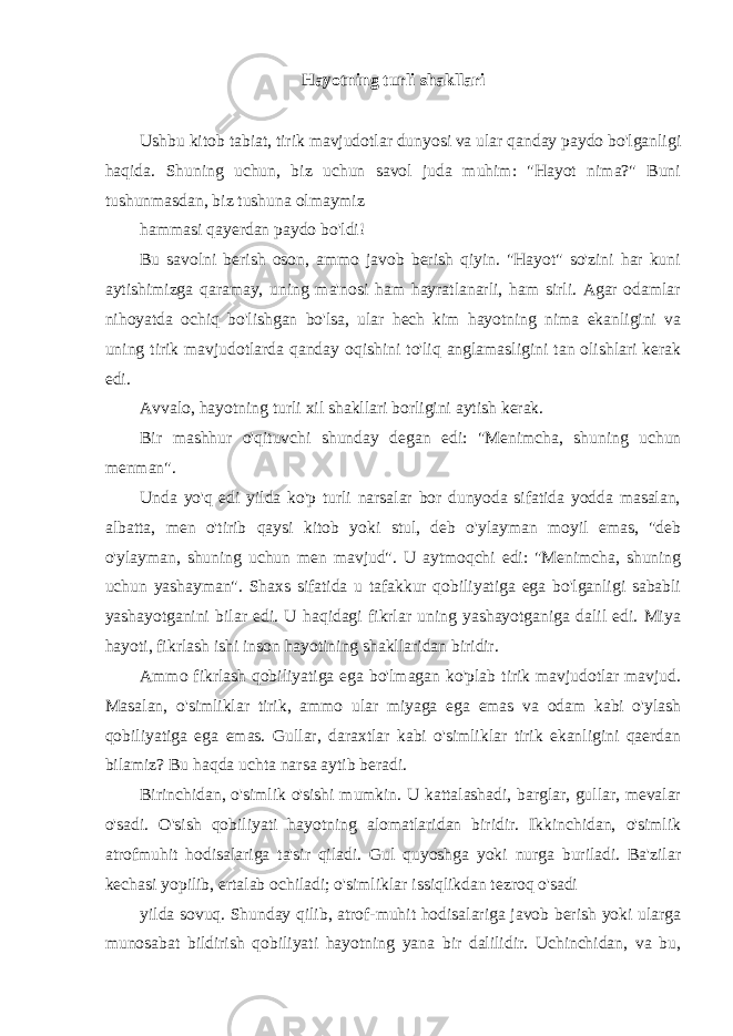 Hayotning turli shakllari Ushbu kitob tabiat, tirik mavjudotlar dunyosi va ular qanday paydo bo&#39;lganligi haqida. Shuning uchun, biz uchun savol juda muhim: &#34;Hayot nima?&#34; Buni tushunmasdan, biz tushuna olmaymiz hammasi qayerdan paydo bo&#39;ldi! Bu savolni berish oson, ammo javob berish qiyin. &#34;Hayot&#34; so&#39;zini har kuni aytishimizga qaramay, uning ma&#39;nosi ham hayratlanarli, ham sirli. Agar odamlar nihoyatda ochiq bo&#39;lishgan bo&#39;lsa, ular hech kim hayotning nima ekanligini va uning tirik mavjudotlarda qanday oqishini to&#39;liq anglamasligini tan olishlari kerak edi. Avvalo, hayotning turli xil shakllari borligini aytish kerak. Bir mashhur o&#39;qituvchi shunday degan edi: &#34;Menimcha, shuning uchun menman&#34;. Unda yo&#39;q edi yilda ko&#39;p turli narsalar bor dunyoda sifatida yodda masalan, albatta, men o&#39;tirib qaysi kitob yoki stul, deb o&#39;ylayman moyil emas, &#34;deb o&#39;ylayman, shuning uchun men mavjud&#34;. U aytmoqchi edi: &#34;Menimcha, shuning uchun yashayman&#34;. Shaxs sifatida u tafakkur qobiliyatiga ega bo&#39;lganligi sababli yashayotganini bilar edi. U haqidagi fikrlar uning yashayotganiga dalil edi. Miya hayoti, fikrlash ishi inson hayotining shakllaridan biridir. Ammo fikrlash qobiliyatiga ega bo&#39;lmagan ko&#39;plab tirik mavjudotlar mavjud. Masalan, o&#39;simliklar tirik, ammo ular miyaga ega emas va odam kabi o&#39;ylash qobiliyatiga ega emas. Gullar, daraxtlar kabi o&#39;simliklar tirik ekanligini qaerdan bilamiz? Bu haqda uchta narsa aytib beradi. Birinchidan, o&#39;simlik o&#39;sishi mumkin. U kattalashadi, barglar, gullar, mevalar o&#39;sadi. O&#39;sish qobiliyati hayotning alomatlaridan biridir. Ikkinchidan, o&#39;simlik atrofmuhit hodisalariga ta&#39;sir qiladi. Gul quyoshga yoki nurga buriladi. Ba&#39;zilar kechasi yopilib, ertalab ochiladi; o&#39;simliklar issiqlikdan tezroq o&#39;sadi yilda sovuq. Shunday qilib, atrof-muhit hodisalariga javob berish yoki ularga munosabat bildirish qobiliyati hayotning yana bir dalilidir. Uchinchidan, va bu, 