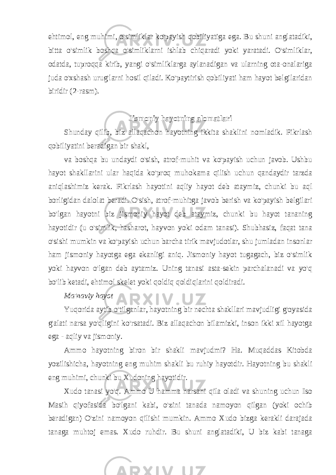 ehtimol, eng muhimi, o&#39;simliklar ko&#39;payish qobiliyatiga ega. Bu shuni anglatadiki, bitta o&#39;simlik boshqa o&#39;simliklarni ishlab chiqaradi yoki yaratadi. O&#39;simliklar, odatda, tuproqqa kirib, yangi o&#39;simliklarga aylanadigan va ularning ota-onalariga juda o&#39;xshash urug&#39;larni hosil qiladi. Ko&#39;paytirish qobiliyati ham hayot belgilaridan biridir (2-rasm). Jismoniy hayotning alomatlari Shunday qilib, biz allaqachon hayotning ikkita shaklini nomladik. Fikrlash qobiliyatini beradigan bir shakl, va boshqa bu undaydi o&#39;sish, atrof-muhit va ko&#39;payish uchun javob. Ushbu hayot shakllarini ular haqida ko&#39;proq muhokama qilish uchun qandaydir tarzda aniqlashimiz kerak. Fikrlash hayotini aqliy hayot deb ataymiz, chunki bu aql borligidan dalolat beradi. O&#39;sish, atrof-muhitga javob berish va ko&#39;payish belgilari bo&#39;lgan hayotni biz jismoniy hayot deb ataymiz, chunki bu hayot tananing hayotidir (u o&#39;simlik, hasharot, hayvon yoki odam tanasi). Shubhasiz, faqat tana o&#39;sishi mumkin va ko&#39;payish uchun barcha tirik mavjudotlar, shu jumladan insonlar ham jismoniy hayotga ega ekanligi aniq. Jismoniy hayot tugagach, biz o&#39;simlik yoki hayvon o&#39;lgan deb aytamiz. Uning tanasi asta-sekin parchalanadi va yo&#39;q bo&#39;lib ketadi, ehtimol skelet yoki qoldiq qoldiqlarini qoldiradi. Ma&#39;naviy hayot Yuqorida aytib o&#39;tilganlar, hayotning bir nechta shakllari mavjudligi g&#39;oyasida g&#39;alati narsa yo&#39;qligini ko&#39;rsatadi. Biz allaqachon bilamizki, inson ikki xil hayotga ega - aqliy va jismoniy. Ammo hayotning biron bir shakli mavjudmi? Ha. Muqaddas Kitobda yozilishicha, hayotning eng muhim shakli bu ruhiy hayotdir. Hayotning bu shakli eng muhimi, chunki bu Xudoning hayotidir. Xudo tanasi yo&#39;q. Ammo U hamma narsani qila oladi va shuning uchun Iso Masih qiyofasida bo&#39;lgani kabi, o&#39;zini tanada namoyon qilgan (yoki ochib beradigan) O&#39;zini namoyon qilishi mumkin. Ammo Xudo bizga kerakli darajada tanaga muhtoj emas. Xudo ruhdir. Bu shuni anglatadiki, U biz kabi tanaga 